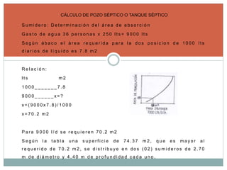 S u m i d e r o : D e t e r m i n a c i ó n d e l á r e a d e a b s o r c i ó n
G a s t o d e a g u a 3 6 p e r s o n a s x 2 5 0 l t s = 9 0 0 0 l t s
S e g ú n á b a c o e l á r e a r e q u e r i d a p a r a l a d o s p o s i c i o n d e 1 0 0 0 l t s
d i a r i o s d e l í q u i d o e s 7 . 8 m 2
R e l a c i ó n :
l t s m 2
1 0 0 0 _ _ _ _ _ _ _ 7 . 8
9 0 0 0 _ _ _ _ _ _ x = ?
x = ( 9 0 0 0 x 7 . 8 ) / 1 0 0 0
x = 7 0 . 2 m 2
P a r a 9 0 0 0 l / d s e r e q u i e r e n 7 0 . 2 m 2
S e g ú n l a t a b l a u n a s u p e r f i c i e d e 7 4 . 3 7 m 2 , q u e e s m a y o r a l
r e q u e r i d o d e 7 0 . 2 m 2 , s e d i s t r i b u y e e n d o s ( 0 2 ) s u m i d e r o s d e 2 . 7 0
m d e d i á m e t r o y 4 . 4 0 m d e p r o f u n d i d a d c a d a u n o .
CÁLCULO DE POZO SÉPTICO O TANQUE SÉPTICO
 
