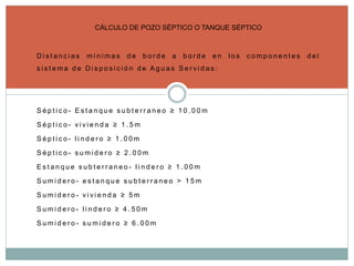 D i s t a n c i a s m í n i m a s d e b o r d e a b o r d e e n l o s c o m p o n e n t e s d e l
s i s t e m a d e D i s p o s i c i ó n d e A g u a s S e r v i d a s :
S é p t i c o - E s t a n q u e s u b t e r r a n e o ≥ 1 0 . 0 0 m
S é p t i c o - v i v i e n d a ≥ 1 . 5 m
S é p t i c o - l i n d e r o ≥ 1 . 0 0 m
S é p t i c o - s u m i d e r o ≥ 2 . 0 0 m
E s t a n q u e s u b t e r r a n e o - l i n d e r o ≥ 1 . 0 0 m
S u m i d e r o - e s t a n q u e s u b t e r r a n e o > 1 5 m
S u m i d e r o - v i v i e n d a ≥ 5 m
S u m i d e r o - l i n d e r o ≥ 4 . 5 0 m
S u m i d e r o - s u m i d e r o ≥ 6 . 0 0 m
CÁLCULO DE POZO SÉPTICO O TANQUE SÉPTICO
 