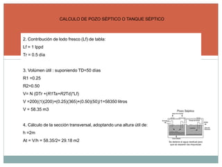 CALCULO DE POZO SÉPTICO O TANQUE SÉPTICO
2. Contribución de lodo fresco (Lf) de tabla:
Lf = 1 lppd
Tr = 0.5 día
3. Volúmen útil : suponiendo TD=50 días
R1 =0.25
R2=0.50
V= N (DTr +(R1Ta+R2Td)*Lf)
V =200((1)(200)+(0.25)(365)+(0.50)(50))1=58350 litros
V = 58.35 m3
4. Cálculo de la sección transversal, adoptando una altura útil de:
h =2m
At = V/h = 58.35/2= 29.18 m2
 