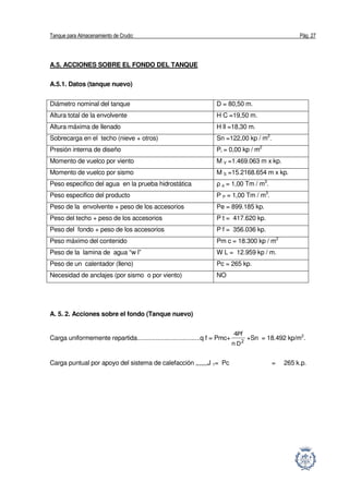 Tanque para Almacenamiento de Crudo: Pág. 27
A.5. ACCIONES SOBRE EL FONDO DEL TANQUE
A.5.1. Datos (tanque nuevo)
Diámetro nominal del tanque D = 80,50 m.
Altura total de la envolvente H C =19,50 m.
Altura máxima de llenado H ll =18,30 m.
Sobrecarga en el techo (nieve + otros) Sn =122,00 kp / m2
.
Presión interna de diseño Pi = 0,00 kp / m2
Momento de vuelco por viento M V =1.469.063 m x kp.
Momento de vuelco por sismo M S =15.2168.654 m x kp.
Peso especifico del agua en la prueba hidrostática ρ a = 1,00 Tm / m3
.
Peso especifico del producto Ρ P = 1,00 Tm / m3
.
Peso de la envolvente + peso de los accesorios Pe = 899.185 kp.
Peso del techo + peso de los accesorios P t = 417.620 kp.
Peso del fondo + peso de los accesorios P f = 356.036 kp.
Peso máximo del contenido Pm c = 18.300 kp / m2
Peso de la lamina de agua “w l” W L = 12.959 kp / m.
Peso de un calentador (lleno) Pc = 265 kp.
Necesidad de anclajes (por sismo o por viento) NO
A. 5. 2. Acciones sobre el fondo (Tanque nuevo)
Carga uniformemente repartida.....................................q f = Pmc+ 2
Dπ
Pf4
+Sn = 18.492 kp/m2
.
Carga puntual por apoyo del sistema de calefacción ,,,,,,,J 1= Pc = 265 k.p.
 