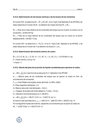 Pág. 50 Anexo A.
A.10.3. Determinación de las fuerzas sísmicas y de los brazos de los momentos
En función D/H se determina W 1 / W T y W 2/W T en la Fig-E.2 del Apéndice E de API-650 y de
estas relaciones en función de W T se obtienen las masas sísmicas W 1 y W 2.
W 1 = Peso de la masa efectiva de los contenidos del tanque que se mueven al unísono con la
envolvente = 23.59.0187 kp
W 2 = Peso de la masa efectiva de los contenidos del tanque que se mueve en el primer
desplazamiento = 62.620.113 kp.
En función D/H se determina X 1 /H y X 2/ H en la Fig-E.2 del Apéndice E de API-650 y de
estás relaciones en función de H se obtienen los brazos X 1 y X 2.
A.10.4. Determinación del momento sísmico de vuelco
M V = Z I ( C1 W S X S + C1 W T X T + C 1 W 1 X 1 + C 2 W 2 X 2) = 15.218.654 m x kp
Z = Factor sísmico =0,4 g= 0,4
I =Factor =1
A.10.5. Cálculo del peso de la porción de líquido considerada para oponerse al vuelco.
w L =99 t b HGFbY
esta formula es del punto E.4.1 Apéndice E de API-650
w L = Máximo peso de los contenidos del tanque que se oponen al vuelco en N/m. de
circunferencia de envolvente.
F b y= Límite Elástico de la placa anular del fondo en MPa =358,9
G =Peso especifico del liquido =1,0
H= Máxima altura del nivel del liquido = 18,3 m.
t b = Espesor de la placa del fondo debajo la 1ª virola = 16 mm.
D = Diámetro nominal del tanque en m =80,50 m.
w L =99 t b HGFbY
= 128.371,15 N / m = 12.837,72 kp / m.
El máximo valor permitido de w L M a x = 196 G D H = 288.737,4 N/m = 28.872,7 kp / m.
Por consiguiente el peso de la lámina adyacente a la envolvente que se opone al vuelco es:
W L = 12.837,72 kp / m =128.377,2 N / m.
 