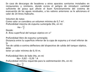 En caso de descargas de lavaderos u otros aparatos sanitarios instalados en
restaurantes y similares, donde exista el peligro de introducir cantidad
suficiente de grasa que afecte el buen funcionamiento del sistema de
evacuación de las aguas residuales, a los valores anteriores se le adicionara el
valor de 20 litros/habxaño.
Volumen de natas
Como valor se considera un volumen mínimo de 0,7 m³.
Profundidad máxima de espuma sumergida (He, en m)
He=
0,7
𝐴
Donde:
A: Área superficial del tanque séptico en 𝑚2
Profundidad libre de espuma sumergida
Distancia entre la superficie inferior de la capa de espuma y el nivel inferior de
la
Tee de salida o cortina deflectora del dispositivo de salida del tanque séptico,
debe
tener un valor mínimo de 0,10 m.
Profundidad libre de lodo (Ho, en m)
Ho= 0,82 - 0,26 * A
Profundidad mínima requerida para la sedimentación (Hs, en m)
Hs=
𝑉𝑠
𝐴
 