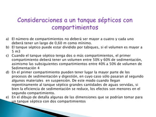 Consideraciones a un tanque sépticos con
compartimientos
a) El número de compartimientos no deberá ser mayor a cuatro y cada uno
deberá tener un largo de 0,60 m como mínimo.
b) El tanque séptico puede estar dividido por tabiques, si el volumen es mayor a
5 m3
c) Cuando el tanque séptico tenga dos o más compartimientos, el primer
compartimiento deberá tener un volumen entre 50% y 60% de sedimentación,
asimismo las subsiguientes compartimientos entre 40% a 50% de volumen de
Sedimentación 4
d) En el primer compartimiento pueden tener lugar la mayor parte de los
procesos de sedimentación y digestión, en cuyo caso sólo pasaran al segundo
algunos materiales en suspensión. De este modo cuando llegan
repentinamente al tanque séptico grandes cantidades de aguas servidas, si
bien la eficiencia de sedimentación se reduce, los efectos son menores en el
segundo compartimiento.
e) En el dibujo de detalla algunas de las dimensiones que se podrían tomar para
un tanque séptico con dos compartimientos
 