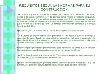 REQUISITOS SEGÚN LAS NORMAS PARA SU
CONSTRUCCIÓN:
a) La entrada y salida deberán hacerse por medio de tubos en forma de T, de hierro
fundido o de asbesto cemento de 4" de diámetro como mínimo, o mediante tabiques, El
extremo inferior de la T o del tabique, deberá quedar entre 0,40 y 0,60 metros por debajo
del nivel del líquido. La rasante de la tubería de entrada deberá quedar 0,05 m más alta
que la rasante de la tubería de salida. La distancia entre la pared del tanque y el tabique
deberá ser de 0,25 m.
b) Deberá dejarse un espacio libre o cámara de aire sobre el nivel de flotación.
c) EL fondo del séptico deberá tener pendiente de 10% hacia el punto de descarga o
extracción de lodos, Donde las características topográficas del terreno lo permitan, la
extracción de lodos podrá hacerse con gravedad; en caso contrario se hará por la parte
superior, a través de la correspondiente boca de limpieza.
d) Todo tanque séptico estará provisto de una boca de limpieza de 0,60 y. 0,60 m. ubicada
directamente encima del sitio donde convergen las pendientes en el fondo.
e) En la losa de cubierta y encima de las Tees deberán proveerse tapas cuadradas o
circulares de 0,30 m para la limpieza de las mismas.
f) En el caso de drenaje por gravedad, deberá usarse en el fondo tubería de 4" a 6 " de
diámetro, con pendiente del 2%, dotada de una llave de paso de cierre hermético.
 
