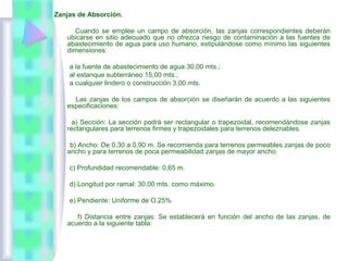 Zanjas de Absorción.
Cuando se emplee un campo de absorción, las zanjas correspondientes deberán
ubicarse en sitio adecuado que no ofrezca riesgo de contaminación a las fuentes de
abastecimiento de agua para uso humano, estipulándose como mínimo las siguientes
dimensiones:
a la fuente de abastecimiento de agua 30,00 mts.;
al estanque subterráneo 15,00 mts.;
a cualquier lindero o construcción 3,00 mts.
Las zanjas de los campos de absorción se diseñarán de acuerdo a las siguientes
especificaciones:
a) Sección: La sección podrá ser rectangular o trapezoidal, recomendándose zanjas
rectangulares para terrenos firmes y trapezoidales para terrenos deleznables.
b) Ancho: De 0,30 a 0,90 m. Se recomienda para terrenos permeables zanjas de poco
ancho y para terrenos de poca permeabilidad zanjas de mayor ancho.
c) Profundidad recomendable: 0,65 m.
d) Longitud por ramal: 30,00 mts. como máximo.
e) Pendiente: Uniforme de O,25%
f) Distancia entre zanjas: Se establecerá en función del ancho de las zanjas, de
acuerdo a la siguiente tabla:
 