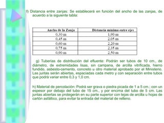 f) Distancia entre zanjas: Se establecerá en función del ancho de las zanjas, de
acuerdo a la siguiente tabla:
g) Tuberías de distribución del efluente: Podrán ser tubos de 10 cm., de
diámetro, de extremidades lisas, sin campana, de arcilla vitrificada, hierro
fundido, asbesto-cemento, concreto u otro material aprobado por el Ministerio.
Las juntas serán abiertas, espaciadas cada metro y con separación entre tubos
que podrá variar entre 0,3 y 1,0 cm.
h) Material de percolación: Podrá ser grava o piedra picada de 1 a 5 cm.; con un
espesor por debajo del tubo de 15 cm., y por encima del tubo de 5 cm. Las
juntas abiertas se protegerán en su parte superior con tejas de arcilla u hojas de
cartón asfáltico, para evitar la entrada del material de relleno.
 