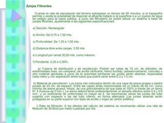 Zanjas Filtrantes
Cuando la rata de percolación del terreno sobrepase un tiempo de 60 minutos, si la topografía
permite y existe la posibilidad de disponer el efluente tratado a la superficie o a un cuerpo de agua
sin peligro para la salud pública, a juicio del Ministerio se podrá utilizar un sistema a base de
zanjas filtrantes, ajustándose a las siguientes especificaciones:
a) Sección: Rectangular
b) Ancho: De 0,75 a 1,50 mts.
c) Profundidad: De 1,30 a 1,50 mts.
d) Distancia libre entre zanjas: 3,00 mts
e) Longitud por ramal:30,00 mts. como máximo.
f) Pendiente: 0,25 a 0,50%.
g) Tubería de distribución y de recolección: Podrán ser tubos de 10 cm. de diámetro, de
extremidades lisas, sin campana, de arcilla vitrificada, hierro fundido, asbesto-cemento, concreto u
otro material aprobado a juicio de la autoridad sanitarias las juntas serán abiertas, espaciadas
cada metro y con separación entre tubos que podrá variar entre 0,3 y 1,0 cm.
h) Material de percolación: Los tubos irán colocados dentro de una capa de grava gruesa o piedra
picada de 25 cm. de espesor. Entre las capas antes mencionadas irá un manto de 60 cm. como
mínimo de arena gruesa, limpia, de una granulometría tal que pase el 100% a través de un tamiz
N° 4 (huecos de 5 mm.). La arena deberá tener preferentemente un tamaño efectivo entre 0,4 y 0,6
mm., y un coeficiente de uniformidad no mayor de 4. Se recomienda ubicar las juntas del tubo
superior con respecto a las del tubo inferior, en forma alternada. Las juntas abiertas serán
protegidas en su parte superior con tejas de arcilla u hojas de cartón asfáltico.
i) Rata de filtración: A los efectos del cálculo del sistema se recomienda utilizar una rata de
filtración de 38 litros por metro cuadrado por día.
 