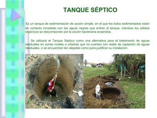 TANQUE SÉPTICO
Es un tanque de sedimentación de acción simple, en el que los lodos sedimentados están
en contacto inmediato con las aguas negras que entran al tanque, mientras los sólidos
orgánicos se descomponen por la acción bacteriana anaerobia.
Se utilizará el Tanque Séptico como una alternativa para el tratamiento de aguas
residuales en zonas rurales o urbanas que no cuentan con redes de captación de aguas
residuales, o se encuentran tan alejadas como para justificar su instalación.
 