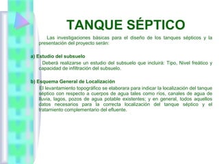 Las investigaciones básicas para el diseño de los tanques sépticos y la
presentación del proyecto serán:
a) Estudio del subsuelo
Deberá realizarse un estudio del subsuelo que incluirá: Tipo, Nivel freático y
capacidad de infiltración del subsuelo.
b) Esquema General de Localización
El levantamiento topográfico se elaborara para indicar la localización del tanque
séptico con respecto a cuerpos de agua tales como ríos, canales de agua de
lluvia, lagos, pozos de agua potable existentes; y en general, todos aquellos
datos necesarios para la correcta localización del tanque séptico y el
tratamiento complementario del efluente.
TANQUE SÉPTICO
 