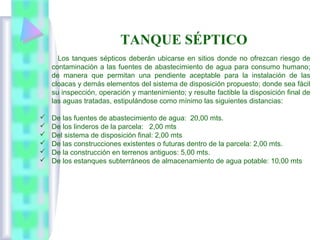 Los tanques sépticos deberán ubicarse en sitios donde no ofrezcan riesgo de
contaminación a las fuentes de abastecimiento de agua para consumo humano;
de manera que permitan una pendiente aceptable para la instalación de las
cloacas y demás elementos del sistema de disposición propuesto; donde sea fácil
su inspección, operación y mantenimiento; y resulte factible la disposición final de
las aguas tratadas, estipulándose como mínimo las siguientes distancias:
 De las fuentes de abastecimiento de agua: 20,00 mts.
 De los linderos de la parcela: 2,00 mts
 Del sistema de disposición final: 2,00 mts
 De las construcciones existentes o futuras dentro de la parcela: 2,00 mts.
 De la construcción en terrenos antiguos: 5,00 mts.
 De los estanques subterráneos de almacenamiento de agua potable: 10,00 mts
TANQUE SÉPTICO
 