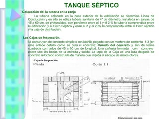 TANQUE SÉPTICO
Colocación del la tubería en la zanja
La tubería colocada en la parte exterior de la edificación se denomina Línea de
Conducción y en ella se utiliza tubería sanitaria de 4″ de diámetro, instalada en zanjas de
45 a 60 cm. de profundidad, con pendiente entre el 1 y el 2 % la tubería comprendida entre
la edificación y el Pozo Séptico y entre el 2 y el 20% la comprendida entre el Pozo séptico
y la caja de distribución.
Las Cajas de Inspección:
Se construyen de concreto simple o con ladrillo pegado con un mortero de cemento 1:3 (en
este enlace detallo como se cura el concreto: Curado del concreto y son de forma
cuadrada con lados de 45 a 60 cm. de longitud. Una cañuela formada con concreto
pobre une las bocas de la entrada y salida. La tapa de la Caja es una loza delgada de
concreto reforzado construida de manera que impida el escape de malos olores.
 