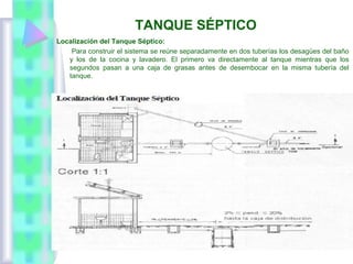 TANQUE SÉPTICO
Localización del Tanque Séptico:
Para construir el sistema se reúne separadamente en dos tuberías los desagües del baño
y los de la cocina y lavadero. El primero va directamente al tanque mientras que los
segundos pasan a una caja de grasas antes de desembocar en la misma tubería del
tanque.
 