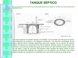 TANQUE SÉPTICO
Pero si encontramos un terreno muy impermeable debemos de instalar un sumidero que viene siendo de la
siguiente forma.
Los pozos sépticos se pueden realizar con ladrillos, con hormigón con estructura de acero,
pre-moldeados de cemento o de plásticos resistentes. Las cámaras conectadas de los
pozos sépticos tienen medidas específicas para que cumplan con su función de separar
sólidos de líquidos por decantación de forma perfecta. Muchas veces se construyen dos
cámaras, una para que reciba las aguas de la cocina con alto contenido graso y otra para
los del baño. Luego de procesar parcialmente estos líquidos las aguas pasan al pozo
séptico principal para después ser volcados a la red general. Las cámaras y los pozos
sépticos deben ser vaciados en su totalidad una o dos veces al año de acuerdo al uso.
 