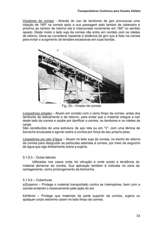 Transportadores Contínuos para Granéis Sólidos
33
Viradores de correia - Através do uso de tambores de giro provoca-se uma
rotação de 180º na correia após a sua passagem pelo tambor de cabeceira e
próximo ao tambor de retorno ela é rotacionada novamente em 180º no sentido
oposto. Deste modo o lado sujo da correia não entra em contato com os roletes
de retorno. Deve-se considerar bastante à distância de giro que é feito na correia
para evitar o surgimento de tensões excessivas em suas bordas.
Fig. 25 – Virador de correia
Limpadores simples – Atuam em contato com o ramo limpo da correia, antes dos
tambores de esticamento e de retorno, para evitar que o material chegue a cair
deste lado da correia e acabe por danificar a correia, os tambores e os roletes de
carga.
São constituídos de uma estrutura de aço reta ou em “V”, com uma lâmina de
borracha encaixada e agindo sobre a correia por força de seu próprio peso.
Limpadores por jato d’água – Atuam no lado sujo da correia, no trecho de retorno
da correia para desgrudar as partículas aderidas à correia, por meio de esguicho
de água que age diretamente sobre a sujeira.
5.1.9.3 – Guias laterais
Utilizadas nos casos onde há vibração e onde existe a tendência do
material derramar da correia. Sua aplicação também é indicada na zona de
carregamento, como prolongamento da tremonha.
5.1.9.4 – Coberturas
a)Superior – Protege o material transportado contra as intempéries, bem com a
correia evitando o ressecamento pela ação do sol.
b)Inferior – Protege que materiais da parte superior da correia, sujeira ou
qualquer corpo estranho caiam no lado limpo da correia.
 