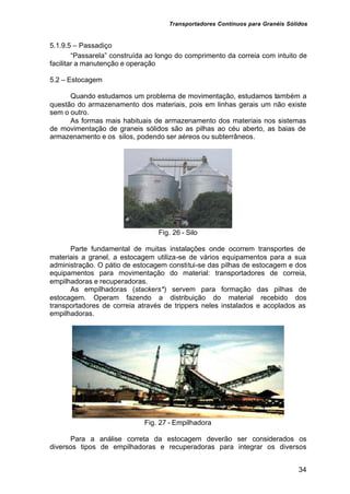 Transportadores Contínuos para Granéis Sólidos
34
5.1.9.5 – Passadiço
“Passarela” construída ao longo do comprimento da correia com intuito de
facilitar a manutenção e operação
5.2 – Estocagem
Quando estudamos um problema de movimentação, estudamos também a
questão do armazenamento dos materiais, pois em linhas gerais um não existe
sem o outro.
As formas mais habituais de armazenamento dos materiais nos sistemas
de movimentação de graneis sólidos são as pilhas ao céu aberto, as baias de
armazenamento e os silos, podendo ser aéreos ou subterrâneos.
Fig. 26 - Silo
Parte fundamental de muitas instalações onde ocorrem transportes de
materiais a granel, a estocagem utiliza-se de vários equipamentos para a sua
administração. O pátio de estocagem constitui-se das pilhas de estocagem e dos
equipamentos para movimentação do material: transportadores de correia,
empilhadoras e recuperadoras.
As empilhadoras (stackers*) servem para formação das pilhas de
estocagem. Operam fazendo a distribuição do material recebido dos
transportadores de correia através de trippers neles instalados e acoplados as
empilhadoras.
Fig. 27 - Empilhadora
Para a análise correta da estocagem deverão ser considerados os
diversos tipos de empilhadoras e recuperadoras para integrar os diversos
 