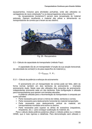 Transportadores Contínuos para Granéis Sólidos
35
equipamentos, inclusive para atividades portuárias, onde são utilizados os
carregadores de navio (shiploader*) e os descarregadores (shipunloader*).
As recuperadoras (reclaimers*) servem para recuperação do material
estocado. Operam recolhendo o material das pilhas e alimentando os
transportadores de correia que o levam ao seu destino.
Fig. 28 - Recuperadora
5.3 – Cálculo da capacidade do transportador (método Faço)
A capacidade (Q) de um transportador é função da sua secção transversal,
da velocidade da correia(V) e do peso específico do material (γ).
C = Ctabelado . V . K ;.
5.3.1 – Cálculo da potência e esforços de acionamento
O acionamento em um transportador de correia pode ser feito, além da
forma normal, também em dois tambores de acionamento – chamado
acionamento duplo. Neste caso são utilizados dois conjuntos de acionamento
independentes acionando cada um dos tambores. Esta configuração é utilizada
para transportadores que operam com tensões elevadas.
A potência utilizada para a movimentação do transportador é composta por
quatro parcelas:
• Parte necessária para vencer a inércia de roletes, tambores e correia.
• Parte necessária para deslocamento horizontal do material transportado;
• Parte necessária para deslocamento vertical do material, em
transportadores montados ema aclive ou declive;
• Parte necessária para superar os atritos de acessórios (raspadores,
limpadores, etc.) – para conseguir aceleração do material, etc.
Para o cálculo desta potência podemos utilizar o método prático ou o método
CEMA, que é mais rigoroso e detalhista. Para demonstração será utilizado o
 
