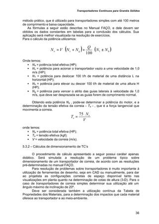 Transportadores Contínuos para Granéis Sólidos
36
método prático, que é utilizado para transportadores simples com até 100 metros
de comprimento e baixa capacidade.
As fórmulas a seguir estão descritas no Manual FAÇO, e dele devem ser
obtidos os dados constantes em tabelas para a conclusão dos cálculos. Sua
aplicação será melhor visualizada na resolução de exercícios.
Para o cálculo da potência utilizamos:
( ) ( )
h
g
v
e N
N
Q
N
N
V
N ±
⋅
+
+
⋅
= 1
100
Onde temos:
• Ne = potência total efetiva (HP);
• Nv = potência para acionar o transportador vazio a uma velocidade de 1,0
m/s (HP);
• N1 = potência para deslocar 100 t/h de material de uma distância L na
horizontal (HP);
• Nh = potência para elevar ou descer 100 t/h de material de uma altura H
(HP);
• Ng = potência para vencer o atrito das guias laterais à velocidade de 1,0
m/s, que deve ser desprezada se as guias forem de comprimento normal.
Obtendo esta potência Ne , pode-se determinar a potência do motor, e a
determinação da tensão efetiva da correia - Te - , que é a força tangencial que
movimenta a correia.
V
N
T e
e
⋅
=
75
onde temos:
• Ne = potência total efetiva (HP);
• Te = tensão efetiva (kgf);
• V = velocidade da correia (m/s).
5.3.2 – Cálculos de dimensionamento de TC’s
O procedimento de cálculo apresentado a seguir possui caráter apenas
didático. Será simulada a resolução de um problema típico sobre
dimensionamento de um transportador de correia, de acordo com as resoluções
pré-determinadas no manual FAÇO.
Para resolução de problemas sobre transportadores é muito importante à
utilização de ferramentas de desenho, seja em CAD ou manualmente, para dar
ao projetista as configurações corretas de espaço disponível tanto nas
visualizações em planta quanto na determinação de cotas de altura (3-D). Para o
caso de transportadores de correia simples determinar sua utilização até um
ângulo máximo de inclinação de 20º.
Deve ser considerada também a utilização contínua da Tabela de
Propriedades dos Materiais, para a determinação dos impactos que cada material
oferece ao transportador e ao meio-ambiente.
 