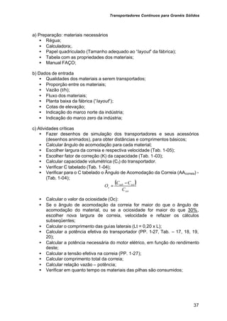 Transportadores Contínuos para Granéis Sólidos
37
a) Preparação: materiais necessários
• Régua;
• Calculadora;.
• Papel quadriculado (Tamanho adequado ao “layout” da fábrica);
• Tabela com as propriedades dos materiais;
• Manual FAÇO;
b) Dados de entrada
• Qualidades dos materiais a serem transportados;
• Proporção entre os materiais;
• Vazão (t/h);
• Fluxo dos materiais;
• Planta baixa da fábrica (“layout”);
• Cotas de elevação;
• Indicação do marco norte da indústria;
• Indicação do marco zero da indústria;
c) Atividades críticas
• Fazer desenhos de simulação dos transportadores e seus acessórios
(desenhos animados), para obter distâncias e comprimentos básicos;
• Calcular ângulo de acomodação para cada material;
• Escolher largura da correia e respectiva velocidade (Tab. 1-05);
• Escolher fator de correção (K) da capacidade (Tab. 1-03);
• Calcular capacidade volumétrica (Ct) do transportador.
• Verificar C tabelado (Tab. 1-04);
• Verificar para o C tabelado o Ângulo de Acomodação da Correia (AAcorreia) -
(Tab. 1-04);
• Calcular o valor da ociosidade (Oc):
• Se o ângulo de acomodação da correia for maior do que o ângulo de
acomodação do material, ou se a ociosidade for maior do que 30%,
escolher nova largura de correia, velocidade e refazer os cálculos
subseqüentes;
• Calcular o comprimento das guias laterais (Lt = 0,20 x L);
• Calcular a potência efetiva do transportador (PP. 1-27, Tab. – 17, 18, 19,
20);
• Calcular a potência necessária do motor elétrico, em função do rendimento
deste;
• Calcular a tensão efetiva na correia (PP. 1-27);
• Calcular comprimento total da correia;
• Calcular relação vazão – potência;
• Verificar em quanto tempo os materiais das pilhas são consumidos;
( )
tot
tot
tab
c
C
C
C
O
−
=
 