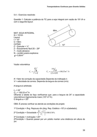 Transportadores Contínuos para Granéis Sólidos
39
5.4 – Exercício resolvido
Questão 1: Calcular a potência do TC para a soja integral com vazão de 191 t/h e
com o seguinte layout:
MAT: SOJA INTEGRAL
Q = 191t/h
Layout:
I = 10º
C = 66m
C27NW
C - Granular < ½”
2 – Escoamento fácil 20 – 29º
7 – muito abrasivo
N – contém poeira explosiva
γ = 0,8t/m3
Vazão volumétrica
K
V
Q
Cc
×






=
γ
h
m
Cc /
53
,
100
95
,
0
5
,
2
8
,
0
191
3
=
×






=
K = fator de correção da capacidade.Depende da inclinação λ
V = velocidade da correia. Dependa da largura da correia (m/s)
A largura é arbitrada
L1 = 24”
Cc1 = 100,53 m3
/h
Olhando a tabela do faço verificamos que: para a largura de 24” a capacidade
volumétrica é ligeiramente maior (107 m3
/h).
O ângulo α = 20º
OBS.:É preciso verificar se atende as condições de projeto
1ª Condição = Âng. Repouso din.(âng. Rep. Estático –15º) ≥ α(tabelado).
2ª Condição = Ociosidade = %
30
100 ≤
×
−
c
t
c
C
C
C
3ª Condição = inclinação = 20º
4ªCondição = Quando passar por um prédio manter uma distância em altura de
2m
10o
66m
 