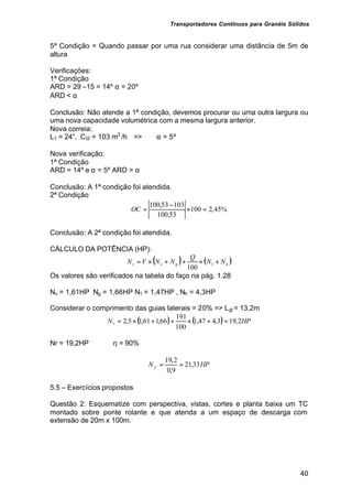 Transportadores Contínuos para Granéis Sólidos
40
5ª Condição = Quando passar por uma rua considerar uma distância de 5m de
altura
Verificações:
1ª Condição
ARD = 29 –15 = 14º α = 20º
ARD < α
Conclusão: Não atende a 1ª condição, devemos procurar ou uma outra largura ou
uma nova capacidade volumétrica com a mesma largura anterior.
Nova correia:
L1 = 24”, Ct2 = 103 m3
/h => α = 5º
Nova verificação:
1ª Condição
ARD = 14º e α = 5º ARD > α
Conclusão: A 1ª condição foi atendida.
2ª Condição
%
45
,
2
100
53
,
100
103
53
,
100
=
×
−
=
OC
Conclusão: A 2ª condição foi atendida.
CÁLCULO DA POTÊNCIA (HP):
( ) ( )
h
g
v
r N
N
Q
N
N
V
N +
×
+
+
×
= 1
100
Os valores são verificados na tabela do faço na pág. 1.28
Nv = 1,61HP Ng = 1,66HP N1 = 1,47HP , Nh = 4,3HP
Considerar o comprimento das guias laterais = 20% => Lgl = 13,2m
( ) ( ) HP
Nr 2
,
19
3
,
4
47
,
1
100
191
66
,
1
61
,
1
5
,
2 =
+
×
+
+
×
=
Nr = 19,2HP η = 90%
HP
N f 33
,
21
9
,
0
2
,
19
=
=
5.5 – Exercícios propostos
Questão 2: Esquematize com perspectiva, vistas, cortes e planta baixa um TC
montado sobre ponte rolante e que atenda a um espaço de descarga com
extensão de 20m x 100m.
 