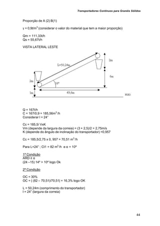 Transportadores Contínuos para Granéis Sólidos
44
Proporção de A (2) B(1)
γ = 0,9t/m3
(considerar o valor do material que tem a maior proporção)
Qm = 111,33t/h
Qs = 55,67t/h
VISTA LATERAL LESTE
Q = 167t/h
C = 167/0,9 = 185,56m3
/h
Considerar l = 24”
Cc = 185,5/ VxK
Vm (depende da largura da correia) = (3 + 2,5)/2 = 2,75m/s
K (depende do ângulo de inclinação do transportador) =0,957
Cc = 185,5/2,75 x 0, 957 = 70,51 m3
/h
Para L=24” ; Ct1 = 82 m3
/h e α = 10º
1ª Condição
ARD ≥ α
(24 –15) 14º > 10º logo Ok
2ª Condição
OC = 30%
OC = | (82 – 70,51)/70,51| = 16,3% logo OK
L = 50,24m (comprimento do transportador)
l = 24” (largura da correia)
 