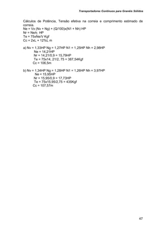 Transportadores Contínuos para Granéis Sólidos
47
Cálculos de Potência, Tensão efetiva na correia e comprimento estimado de
correia.
Ne = Vx (Nv + Ng) + (Q/100)x(N1 + Nh) HP
Nr = Ne/η HP
Te = 75xNe/V Kgf
Cc = 2xL + 12%L m
a) Nv = 1,33HP Ng = 1,27HP N1 = 1,25HP Nh = 2,98HP
Ne = 14,21HP
Nr = 14,21/0,9 = 15,79HP
Te = 75x14, 21/2, 75 = 387,54Kgf
Cc = 106,5m
b) Nv = 1,34HP Ng = 1,28HP N1 = 1,26HP Nh = 3,97HP
Ne = 15,95HP
Nr = 15,95/0,9 = 17,73HP
Te = 75x15,95/2,75 = 435Kgf
Cc = 107,57m
 