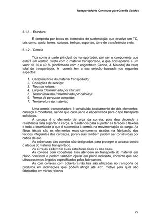 Transportadores Contínuos para Granéis Sólidos
22
5.1.1 – Estrutura
É composta por todos os elementos de sustentação que envolve um TC,
tais como: apoio, torres, colunas, treliças, suportes, torre de transferência e etc.
5.1.2 – Correia
Tida como a parte principal do transportador, por ser o componente que
estará em contato direto com o material transportado, e que corresponde a um
valor de 30 a 40 % (confirmado com o engenheiro Caribe, J. Macedo) do valor
total do transportador. A correia tem a sua seleção baseada nos seguintes
aspectos:
1. Características do material transportado;
2. Condições de serviço;
3. Tipos de roletes;
4. Largura (determinada por cálculo);
5. Tensão máxima (determinada por cálculo);
6. Tempo de percurso completo;
7. Temperatura do material;
Uma correia transportadora é constituída basicamente de dois elementos:
carcaça e coberturas, sendo que cada parte é especificada para o tipo transporte
solicitado.
A carcaça é o elemento de força da correia, pois dela depende a
resistência para suportar a carga, a resistência para suportar as tensões e flexões
e toda a severidade a que é submetida à correia na movimentação da carga. As
fibras têxteis são os elementos mais comumente usados na fabricação dos
tecidos integrantes das carcaças, porem elas também podem ser construídas por
cabos de aço.
As coberturas das correias são designadas para proteger a carcaça contra
o ataque do material transportado.
As correias podem ter suas coberturas lisas ou não lisas.
As correias com coberturas lisas atendem ao transporte do material em
plano horizontal e podem também operar em plano inclinado, contanto que não
ultrapassem os ângulos especificados pelos fabricantes.
As com correias com cobertura não lisa são utilizadas no transporte de
produtos em inclinações que podem atingir até 45º, motivo pelo qual são
fabricados em vários relevos
 