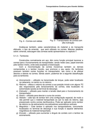 Transportadores Contínuos para Granéis Sólidos
23
Fig. 4 – Correia com aletas Fig. 5 – Transportador de correia com
alta inclinação
Analisa-se também, pelas características do material e do transporte
efetuado, o tipo de emenda, que será utilizado na correia. Maiores detalhes
sobre: emenda, estocagem das correias serão apresentados no capitulo 7.
5.1.3 – Tambores
Construídos normalmente em aço, têm como função principal tracionar a
correia para o funcionamento do transportador, sendo neste caso, papel exercido
pelo tambor motriz, onde está acoplada a motorização.
Com a movimentação da correia movem-se também os demais
componentes e o tambor movido, que promove o seu apoio. Os tambores
possuem também outras funções no transportador, tais como a de efetuar
desvios e dobras na correia. Sendo assim, podemos ter a seguinte classificação
para os tambores:
a) Acionamento – utilizado na transmissão de torque, pode estar localizado
na cabeceira, no centro ou no retorno;
b) Retorno – efetua o retorno da correia a sua posição inicial e em alguns TC
são responsáveis pelo tensionamento da correia, esta localizado na
extremidade oposta ao terminal de descarga;
c) Esticador – utilizado para manter a tensão ideal para o funcionamento do
transportador;
d) Dobra – utilizado para desviar o curso da correia;
e) Aletado – este tipo de tambor tem uma configuração especial, de modo a
não permitir que o material transportado ao cair no lado do retorno, seja
pressionado contra correia danificando-a. Pode ser aplicado como tambor
de retorno ou de esticamento nos esticadores automáticos verticais;
f) Magnético – Este tambor é aplicado nos transportadores, comumente
localizados no terminal de descarga e sua função é separar elementos
magnéticos do material transportado;
g) Encosto – utilizado para aumentar o ângulo de contato com o tambor de
acionamento.
 