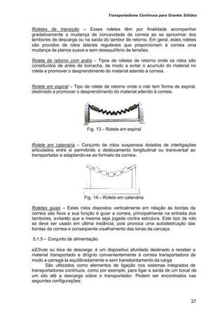 Transportadores Contínuos para Granéis Sólidos
27
Roletes de transição – Esses roletes têm por finalidade acompanhar
gradativamente a mudança de concavidade da correia ao se aproximar dos
tambores de descarga ou na saída do tambor de retorno. Em geral, estes roletes
são providos de rolos laterais reguláveis que proporcionam à correia uma
mudança de planos suave e sem desequilíbrio de tensões.
Rolete de retorno com anéis – Tipos de roletes de retorno onde os rolos são
constituídos de anéis de borracha, de modo a evitar o acumulo do material no
rolete e promover o desprendimento do material aderido à correia.
Rolete em espiral – Tipo de rolete de retorno onde o rolo tem forma de espiral,
destinado a promover o desprendimento do material aderido à correia.
Fig. 13 – Rolete em espiral
Rolete em catenária – Conjunto de rolos suspensos dotados de interligações
articulados entre si permitindo o deslocamento longitudinal ou transversal ao
transportador e adaptando-se ao formato da correia.
Fig. 14 – Rolete em catenária
Roletes guias – Estes rolos dispostos verticalmente em relação às bordas da
correia são fixos e sua função é guiar a correia, principalmente na entrada dos
tambores, evitando que a mesma seja jogada contra estrutura. Este tipo de rolo
só deve ser usado em ultima instância, pois provoca uma autodestruição das
bordas da correia e conseqüente cisalhamento das lonas da carcaça.
5.1.5 – Conjunto de alimentação
a)Chute ou bica de descarga: é um dispositivo afunilado destinado a receber o
material transportado e dirigi-lo convenientemente à correia transportadora de
modo a carregá-la equilibradamente e sem transbordamento da carga
São utilizados como elementos de ligação nos sistemas integrados de
transportadores contínuos, como por exemplo, para ligar a saída de um bocal de
um silo até a descarga sobre o transportador. Podem ser encontrados nas
seguintes configurações:
 