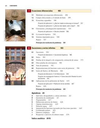 xii CONTENIDO
7.1 Modelado con ecuaciones diferenciales 494
7.2 Campos direccionales y el método de Euler 499
7.3 Ecuaciones separables 508
Proyecto de aplicación ■ ¿Qué tan rápido se descarga un tanque? 517
Proyecto de aplicación ■ ¿Qué es más rápido, subir o bajar? 518
7.4 Crecimiento y desintegración exponenciales 519
Proyecto de aplicación ■ Cálculo y beisbol 529
7.5 La ecuación logística 530
7.6 Sistemas depredador-presa 540
Repaso 547
Principios de resolución de problemas 551
8.1 Sucesiones 554
Proyecto de laboratorio ■ Sucesiones logísticas 564
8.2 Series 565
8.3 Pruebas de la integral y de comparación; estimación de sumas 575
8.4 Otras pruebas de convergencia 585
8.5 Serie de potencias 592
8.6 Representaciones de funciones como series de potencias 598
8.7 Series de Taylor y de Maclaurin 604
Proyecto de laboratorio ■ Un límite elusivo 618
Proyecto de investigación histórica ■ Cómo descubrió Newton la serie
del binomio 618
8.8 Aplicaciones de los polinomios de Taylor 619
Proyecto de aplicación ■ Radiación de las estrellas 627
Repaso 628
Principios de resolución de problemas 631
Apéndices A1
A Intervalos, desigualdades y valores absolutos A2
B Geometría de coordenadas A7
C Trigonometría A17
D Definiciones precisas de límites A26
E Algunas demostraciones A35
F Notación sigma A37
G Integración de funciones racionales por fracciones parciales A43
H Coordenadas polares A51
I Números complejos A67
J Respuestas a ejercicios de número impar A76
Índice analítico A115
8 Sucesiones y series infinitas 553
7 Ecuaciones diferenciales 493
thomasmayerarchive.com
Courtesy
of
Frank
O.
Gehry
 