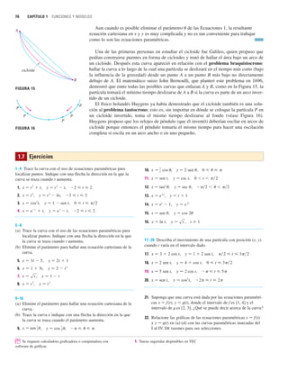76 CAPÍTULO 1 FUNCIONES Y MODELOS
1–4 Trace la curva con el uso de ecuaciones paramétricas para
localizar puntos. Indique con una flecha la dirección en la que la
curva se traza cuando t aumenta.
1. , ,
2. , ,
3. , y 苷 1  sen t,
4. , ,
5–8
(a) Trace la curva con el uso de las ecuaciones paramétricas para
localizar puntos. Indique con una flecha la dirección en la que
la curva se traza cuando t aumenta.
(b) Elimine el parámetro para hallar una ecuación cartesiana de la
curva.
5. ,
6. ,
7. ,
8. ,
9–16
(a) Elimine el parámetro para hallar una ecuación cartesiana de la
curva.
(b) Trace la curva e indique con una flecha la dirección en la que
la curva se traza cuando el parámetro aumenta.
9. , ,    
y 苷 cos
1
2
x 苷 sen
1
2
y 苷 t
3
x 苷 t
2
y 苷 1  t
x 苷 st
y 苷 2  t
2
x 苷 1  3t
y 苷 2t  1
x 苷 3t  5
2  t  2
y 苷 e
t
 t
x 苷 e
t
 t
0  t  兾2
x 苷 cos2
t
3  t  3
y 苷 t
3
 4t
x 苷 t
2
2  t  2
y 苷 t
2
 t
x 苷 t
2
 t
10. , y 苷 2 sen u,
11. x 苷 sen t, y 苷 csc t,
12. x 苷 tan2
u, y 苷 sec u,
13. ,
14. ,
15. x 苷 sen u, y 苷 cos 2u
16. , ,
17–20 Describa el movimiento de una partícula con posición (x, y)
cuando t varía en el intervalo dado.
17. , y 苷 1  2 sen t,
18. x 苷 2 sen t, ,
19. x 苷 5 sen t, ,
20. x 苷 sen t, ,
21. Suponga que una curva está dada por las ecuaciones paramétri-
cas x 苷 f(t), y 苷 t(t), donde el intervalo de f es [1, 4] y el
intervalo de t es [2, 3]. ¿Qué se puede decir acerca de la curva?
22. Relacione las gráficas de las ecuaciones paramétricas x 苷 f(t)
y y 苷 t(t) en (a)-(d) con las curvas paramétricas marcadas del
I al IV. Dé razones para sus selecciones.
2  t  2
y 苷 cos2
t
  t  5
y 苷 2 cos t
0  t  3 兾2
y 苷 4  cos t
兾2  t  3 兾2
x 苷 3  2 cos t
t  1
y 苷 st
x 苷 ln t
y 苷 e
2t
x 苷 e
t
 1
y 苷 t  1
x 苷 e
2t
 兾2    兾2
0  t  兾2
0   
x 苷
1
2 cos
1.7 Ejercicios
Aun cuando es posible eliminar el parámetro u de las Ecuaciones 1, la resultante
ecuación cartesiana en x y y es muy complicada y no es tan conveniente para trabajar
como lo son las ecuaciones paramétricas.
Una de las primeras personas en estudiar el cicloide fue Galileo, quien propuso que
podían construirse puentes en forma de cicloides y trató de hallar el área bajo un arco de
un cicloide. Después esta curva apareció en relación con el problema braquistocrono:
hallar la curva a lo largo de la cual una partícula se deslizará en el tiempo más corto (bajo
la influencia de la gravedad) desde un punto A a un punto B más bajo no directamente
debajo de A. El matemático suizo John Bernoulli, que planteó este problema en 1696,
demostró que entre todas las posibles curvas que enlazan A y B, como en la Figura 15, la
partícula tomará el mínimo tiempo deslizarse de A a B si la curva es parte de un arco inver-
tido de un cicloide.
El físico holandés Huygens ya había demostrado que el cicloide también es una solu-
ción al problema tautocrono; esto es, sin importar en dónde se coloque la partícula P en
un cicloide invertido, toma el mismo tiempo deslizarse al fondo (véase Figura 16).
Huygens propuso que los relojes de péndulo (que él inventó) deberían oscilar en arcos de
cicloide porque entonces el péndulo tomaría el mismo tiempo para hacer una oscilación
completa si oscila en un arco ancho o en uno pequeño.
FIGURA 15
A
B
cicloide
P
P
P
P
P
FIGURA 16
; Se requiere calculadora graficadora o computadora con 1. Tareas sugeridas disponibles en TEC
software de gráficas
 