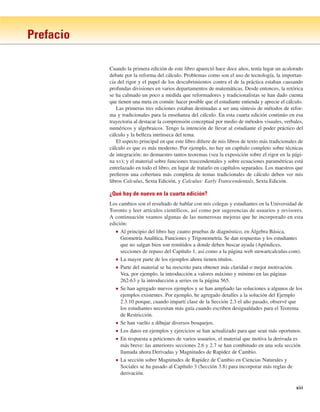 Prefacio
xiii
Cuando la primera edición de este libro apareció hace doce años, tenía lugar un acalorado
debate por la reforma del cálculo. Problemas como son el uso de tecnología, la importan-
cia del rigor y el papel de los descubrimientos contra el de la práctica estaban causando
profundas divisiones en varios departamentos de matemáticas. Desde entonces, la retórica
se ha calmado un poco a medida que reformadores y tradicionalistas se han dado cuenta
que tienen una meta en común: hacer posible que el estudiante entienda y aprecie el cálculo.
Las primeras tres ediciones estaban destinadas a ser una síntesis de métodos de refor-
ma y tradicionales para la enseñanza del cálculo. En esta cuarta edición continúo en esa
trayectoria al destacar la comprensión conceptual por medio de métodos visuales, verbales,
numéricos y algebraicos. Tengo la intención de llevar al estudiante el poder práctico del
cálculo y la belleza intrínseca del tema.
El aspecto principal en que este libro difiere de mis libros de texto más tradicionales de
cálculo es que es más moderno. Por ejemplo, no hay un capítulo completo sobre técnicas
de integración; no demuestro tantos teoremas (vea la exposición sobre el rigor en la pági-
na xv); y el material sobre funciones trascendentales y sobre ecuaciones paramétricas está
entrelazado en todo el libro, en lugar de tratarlo en capítulos separados. Los maestros que
prefieren una cobertura más completa de temas tradicionales de cálculo deben ver mis
libros Calculus, Sexta Edición, y Calculus: Early Transcendentals, Sexta Edición.
¿Qué hay de nuevo en la cuarta edición?
Los cambios son el resultado de hablar con mis colegas y estudiantes en la Universidad de
Toronto y leer artículos científicos, así como por sugerencias de usuarios y revisores.
A continuación veamos algunas de las numerosas mejoras que he incorporado en esta
edición:
■ Al principio del libro hay cuatro pruebas de diagnóstico, en Álgebra Básica,
Geometría Analítica, Funciones y Trigonometría. Se dan respuestas y los estudiantes
que no salgan bien son remitidos a donde deben buscar ayuda (Apéndices,
secciones de repaso del Capítulo 1, así como a la página web stewartcalculus.com).
■ La mayor parte de los ejemplos ahora tienen títulos.
■ Parte del material se ha reescrito para obtener más claridad o mejor motivación.
Vea, por ejemplo, la introducción a valores máximo y mínimo en las páginas
262-63 y la introducción a series en la página 565.
■ Se han agregado nuevos ejemplos y se han ampliado las soluciones a algunos de los
ejemplos existentes. Por ejemplo, he agregado detalles a la solución del Ejemplo
2.3.10 porque, cuando impartí clase de la Sección 2.3 el año pasado, observé que
los estudiantes necesitan más guía cuando escriben desigualdades para el Teorema
de Restricción.
■ Se han vuelto a dibujar diversos bosquejos.
■ Los datos en ejemplos y ejercicios se han actualizado para que sean más oportunos.
■ En respuesta a peticiones de varios usuarios, el material que motiva la derivada es
más breve: las anteriores secciones 2.6 y 2.7 se han combinado en una sola sección
llamada ahora Derivadas y Magnitudes de Rapidez de Cambio.
■ La sección sobre Magnitudes de Rapidez de Cambio en Ciencias Naturales y
Sociales se ha pasado al Capítulo 3 (Sección 3.8) para incorporar más reglas de
derivación.
 