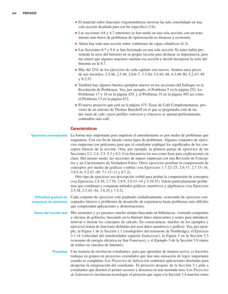 xiv PREFACIO
■ El material sobre funciones trigonométricas inversas ha sido consolidado en una
sola sección diseñada para ese fin específico (3.6).
■ Las secciones 4.6 y 4.7 anteriores se han unido en una sola sección, con un trata-
miento más breve de problemas de optimización en finanzas y economía.
■ Ahora hay toda una sección sobre volúmenes de capas cilíndricas (6.3).
■ Las Secciones 8.7 y 8.8 se han fusionado en una sola sección. Ya antes había pre-
sentado la serie del binomio en su propia sección para destacar su importancia, pero
me enteré que algunos maestros omitían esa sección y decidí incorporar la serie del
binomio en la 8.7.
■ Más del 25% de los ejercicios de cada capítulo son nuevos. Veamos unos pocos
de mis favoritos: 2.5.46, 2.5.49, 2.8.6–7, 3.3.50, 3.5.45–48, 4.3.49–50, 5.2.47–49
y 8.2.35.
■ También hay algunos buenos ejemplos nuevos en las secciones del Enfoque en la
Resolución de Problemas. Vea, por ejemplo, el Problema 5 en la página 252, los
Problemas 17 y 18 en la página 429, y el Problema 15 en la página 492 así como
el Problema 13 en la página 632.
■ El nuevo proyecto que está en la página 475, Tazas de Café Complementarias, pro-
viene de un artículo de Thomas Banchoff en el que se preguntaba cuál de las
dos tazas de café, cuyos perfiles convexos y cóncavos se ajustan perfectamente,
contendría más café.
Características
Ejercicios conceptuales La forma más importante para impulsar el entendimiento es por medio de problemas que
asignamos. Con ese fin he ideado varios tipos de problemas. Algunos conjuntos de ejerci-
cios empiezan con peticiones para que el estudiante explique los significados de los con-
ceptos básicos de la sección. (Vea, por ejemplo, la primera pareja de ejercicios de las
Secciones 2.2, 2.4, 2.5, 5.3 y 8.2. Con frecuencia los uso como base para explicaciones en
clase. Del mismo modo, las secciones de repaso empiezan con una Revisión de Concep-
tos y un Cuestionario de Verdadero-Falso. Otros ejercicios prueban la comprensión de
conceptos por medio de gráficas o tablas (vea Ejercicios 1.7.22–25, 2.6.17, 2.7.33–34,
3.8.5–6, 5.2.47–49, 7.1.11–13 y 8.7.2).
Otro tipo de ejercicios usa descripción verbal para probar la comprensión de conceptos
(vea Ejercicios 2.4.10, 2.7.54, 2.8.9, 2.8.13–14 y 5.10.55). Valoro particularmente proble-
mas que combinan y comparan métodos gráficos, numéricos y algebraicos (vea Ejercicios
2.5.38, 2.5.43–44, 3.8.25 y 7.5.2).
Dificultad gradual en Cada conjunto de ejercicios está graduado cuidadosamente, avanzando de ejercicios con-
conjuntos de ejercicios ceptuales básicos y problemas de desarrollo de experiencia hasta problemas más difíciles
que comprenden aplicaciones y demostraciones.
Datos del mundo real Mis asistentes y yo pasamos mucho tiempo buscando en bibliotecas, visitando compañías
y oficinas de gobierno, buscando en la Internet datos interesantes y reales para introducir,
motivar e ilustrar los conceptos de cálculo. En consecuencia, muchos de los ejemplos y
ejercicios tratan de funciones definidas por esos datos numéricos o gráficas. Vea, por ejem-
plo, la Figura 1 de la Sección 1.1 (sismógrafos del terremoto de Northridge), el Ejercicio
5.1.14 (velocidad del transbordador espacial Endeavour), la Figura 5 en la Sección 5.3
(consumo de energía eléctrica en San Francisco), y el Ejemplo 5 de la Sección 5.9 (datos
de tráfico en vínculos de Internet).
Proyectos Una manera de involucrar estudiantes, para que aprendan de manera activa, es hacerlos
trabajar en grupos en proyectos extendidos que dan una sensación de logro importante
cuando se completan. Los Proyectos de Aplicación contienen aplicaciones diseñadas para
despertar la imaginación del estudiante. El proyecto después de la Sección 3.1 pide a
estudiantes que diseñen el primer ascenso y descenso en una montaña rusa. Los Proyectos
de Laboratorio involucran tecnología; el proyecto que sigue a la Sección 3.4 muestra cómo
 