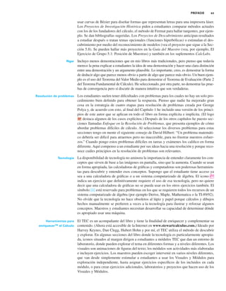 PREFACIO xv
usar curvas de Bézier para diseñar formas que representan letras para una impresora láser.
Los Proyectos de Investigación Histórica piden a estudiantes comparar métodos actuales
con los de los fundadores del cálculo, el método de Fermat para hallar tangentes, por ejem-
plo. Se dan bibliografías sugeridas. Los Proyectos de Descubrimiento anticipan resultados
a estudiar después o tratan temas opcionales (funciones hiperbólicas) o estimulan el des-
cubrimiento por medio del reconocimiento de modelos (vea el proyecto que sigue a la Sec-
ción 5.8). Se pueden hallar más proyectos en la Guía del Maestro (vea, por ejemplo, El
Ejercicio de Grupo 5.1: Posición de Muestras) y también en los suplementos CalcLabs.
Rigor Incluyo menos demostraciones que en mis libros más tradicionales, pero pienso que todavía
merece la pena explicar a estudiantes la idea de una demostración y hacer una clara distinción
entre una demostración y un argumento plausible. Lo importante, creo, es demostrar la forma
de deducir algo que parece menos obvio a partir de algo que parece más obvio. Un buen ejem-
plo es el uso del Teorema del Valor Medio para demostrar el Teorema de Evaluación (Parte 2
del Teorema Fundamental de Cálculo). He seleccionado, por otra parte, no demostrar las prue-
bas de convergencia pero sí discutir de manera intuitiva que son verdaderas.
Resolución de problemas Los estudiantes suelen tener dificultades con problemas para los cuales no hay un solo pro-
cedimiento bien definido para obtener la respuesta. Pienso que nadie ha mejorado gran
cosa en la estrategia de cuatro etapas para resolución de problemas creada por George
Polya y, de acuerdo con esto, al final del Capítulo 1 he incluido una versión de los princi-
pios de este autor que se aplican en todo el libro en forma explícita e implícita. (El logo
destaca algunos de los casos explícitos.) Después de los otros capítulos he puesto sec-
ciones llamadas Enfoque en la Resolución de Problemas, que presenta ejemplos de cómo
abordar problemas difíciles de cálculo. Al seleccionar los diversos problemas para estas
secciones tengo en mente el siguiente consejo de David Hilbert: “Un problema matemáti-
co debería ser difícil para atraernos pero no inaccesible, para no frustrar nuestros esfuer-
zos.” Cuando pongo estos problemas difíciles en tareas y exámenes los califico en forma
diferente. Aquí compenso a un estudiante por sus ideas hacia una resolución y porque reco-
noce cuáles principios en la resolución de problemas son relevantes.
Tecnología La disponibilidad de tecnología no aminora la importancia de entender claramente los con-
ceptos que sirven de base a las imágenes en pantalla, sino que la aumenta. Cuando se usan
en forma apropiada, las calculadoras de gráficas y computadoras son poderosas herramien-
tas para descubrir y entender esos conceptos. Supongo que el estudiante tiene acceso ya
sea a una calculadora de gráficas o a un sistema computarizado de álgebra. El icono ;
indica un ejercicio que definitivamente requiere el uso de esa tecnología, pero no quiere
decir que una calculadora de gráficas no se pueda usar en los otros ejercicios también. El
símbolo está reservado para problemas en los que se requieren todos los recursos de un
sistema computarizado de álgebra (por ejemplo Derive, Maple, Mathematica o la TI-89/92).
No olvide que la tecnología no hace obsoletos al lápiz y papel porque cálculos y dibujos
hechos manualmente se prefieren a veces a la tecnología para ilustrar y reforzar algunos
conceptos. Maestros y estudiantes necesitan desarrollar su capacidad de determinar dónde
es apropiado usar una máquina.
Herramientas para El TEC es un acompañante del libro y tiene la finalidad de enriquecer y complementar su
enriquecerTM
el Cálculo contenido. (Ahora está accesible de la Internet en www.stewartcalculus.com.) Ideado por
Harvey Keynes, Dan Clegg, Hubert Hohn y por mí, el TEC utiliza el método de descubrir
y explorar. En algunas secciones del libro donde la tecnología es particularmente apropia-
da, iconos situados al margen dirigen a estudiantes a módulos TEC que dan un entorno de
laboratorio, donde pueden explorar el tema en diferentes formas y a niveles diferentes. Los
visuales son animaciones de figuras del texto; los módulos son actividades más elaboradas
e incluyen ejercicios. Los maestros pueden escoger intervenir en varios niveles diferentes,
que van desde simplemente estimular a estudiantes a usar los Visuales y Módulos para
exploración independiente, hasta asignar ejercicios específicos de los incluidos en cada
módulo, o para crear ejercicios adicionales, laboratorios y proyectos que hacen uso de los
Visuales y Módulos.
CAS
RP
 