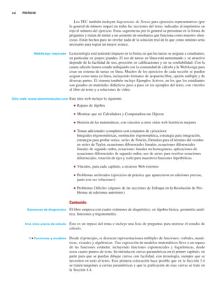 xvi PREFACIO
Los TEC también incluyen Sugerencias de Tareas para ejercicios representativos (por
lo general de número impar) en todas las secciones del texto, indicadas al imprimirse en
rojo el número del ejercicio. Estas sugerencias por lo general se presentan en la forma de
preguntas y tratan de imitar a un asistente de enseñanza que funciona como maestro silen-
cioso. Están hechos para no revelar nada de la solución real de lo que como mínimo sería
necesario para lograr un mayor avance.
WebAssign mejorado La tecnología está teniendo impacto en la forma en que las tareas se asignan a estudiantes,
en particular en grupos grandes. El uso de tareas en línea está aumentando y su atractivo
depende de la facilidad de uso, precisión en calificaciones y en su confiabilidad. Con la
cuarta edición hemos estado trabajando con la comunidad de cálculo y la WebAssign para
crear un sistema de tareas en línea. Muchos de los ejercicios de cada sección se pueden
asignar como tarea en línea, incluyendo formatos de respuesta libre, opción múltiple y de
diversas partes. El sistema también incluye Ejemplos Activos, en los que los estudiantes
son guiados en materiales didácticos paso a paso en los ejemplos del texto, con vínculos
al libro de texto y a soluciones de video.
Sitio web: www.stewartcalculus.com Este sitio web incluye lo siguiente.
■ Repaso de álgebra
■ Mentiras que mi Calculadora y Computadora me Dijeron
■ Historia de las matemáticas, con vínculos a otros sitios web históricos mejores
■ Temas adicionales (completos con conjuntos de ejercicios):
Integrales trigonométricas, sustitución trigonométrica, estrategia para integración,
estrategia para probar series, series de Fourier, fórmulas para el término del residuo
en series de Taylor, ecuaciones diferenciales lineales, ecuaciones diferenciales
lineales de segundo orden, ecuaciones lineales no homogéneas, aplicaciones de
ecuaciones diferenciales de segundo orden, uso de series para resolver ecuaciones
diferenciales, rotación de ejes y (sólo para maestros) funciones hiperbólicas
■ Vínculos, para cada capítulo, a recursos Web externos
■ Problemas archivados (ejercicios de práctica que aparecieron en ediciones previas,
junto con sus soluciones)
■ Problemas Difíciles (algunos de las secciones de Enfoque en la Resolución de Pro-
blemas de ediciones anteriores)
Contenido
Exámenes de diagnóstico El libro empieza con cuatro exámenes de diagnóstico, en álgebra básica, geometría analí-
tica, funciones y trigonometría.
Una vista previa de cálculo Éste es un repaso del tema e incluye una lista de preguntas para motivar el estudio de
cálculo.
1 ■ Funciones y modelos Desde el principio, se destacan representaciones múltiples de funciones: verbales, numé-
ricas, visuales y algebraicas. Una exposición de modelos matemáticos lleva a un repaso
de las funciones estándar, incluyendo funciones exponenciales y logarítmicas, desde
estos cuatro puntos de vista. Se introducen curvas paramétricas en el primer capítulo, en
parte para que se puedan dibujar curvas con facilidad, con tecnología, siempre que se
necesiten en todo el texto. Esta primera colocación hace posible que en la Sección 3.4
se traten tangentes a curvas paramétricas y que la graficación de esas curvas se trate en
la Sección 4.4.
 