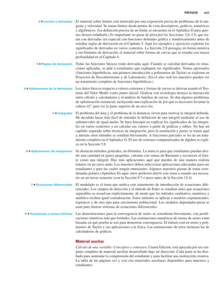 PREFACIO xvii
2 ■ Límites y derivadas El material sobre límites está motivado por una exposición previa de problemas de la tan-
gente y velocidad. Se tratan límites desde puntos de vista descriptivos, gráficos, numéricos
y algebraicos. (La definición precisa de un límite se encuentra en el Apéndice D para quie-
nes deseen estudiarla.) Es importante no pasar de prisa por las Secciones 2.6–2.8, que tra-
tan con derivadas (en especial con funciones definidas gráfica y numéricamente) antes de
estudiar reglas de derivación en el Capítulo 3. Aquí los ejemplos y ejercicios exploran los
significados de derivadas en varios contextos. La Sección 2.8 presagia, en forma intuitiva
y sin fórmulas de derivación, el material sobre formas de curvas que se estudia con mayor
profundidad en el Capítulo 4.
3 ■ Reglas de derivación Todas las funciones básicas están derivadas aquí. Cuando se calculan derivadas en situa-
ciones aplicadas, se pide a estudiantes que expliquen sus significados. Temas opcionales
(funciones hiperbólicas, una primera introducción a polinomios de Taylor) se exploran en
Proyectos de Descubrimiento y de Laboratorio. (En el sitio web los maestros pueden ver
un tratamiento completo de funciones hiperbólicas.)
4 ■ Aplicaciones de la derivación Los datos básicos respecto a valores extremos y formas de curvas se derivan usando el Teo-
rema del Valor Medio como punto inicial. Graficar con tecnología destaca la interacción
entre cálculo y calculadoras y el análisis de familias de curvas. Se dan algunos problemas
de optimización sustancial, incluyendo una explicación de por qué es necesario levantar la
cabeza 42° para ver la parte superior de un arco iris.
5 ■ Integrales El problema del área y el problema de la distancia sirven para motivar la integral definida.
He decidido hacer más fácil de entender la definición de una integral mediante el uso de
subintervalos de igual ancho. Se hace hincapié en explicar los significados de las integra-
les en varios contextos y en calcular sus valores a partir de gráficas y tablas. No hay un
capítulo separado sobre técnicas de integración, pero la sustitución y partes se tratan aquí
y además otros métodos se estudian brevemente. A fracciones parciales se les da un trata-
miento completo en el Apéndice G. El uso de sistemas computarizados de álgebra se expli-
ca en la Sección 5.8.
6 ■ Aplicaciones de integración Se destacan métodos generales, no fórmulas. La meta es para que estudiantes puedan divi-
dir una cantidad en partes pequeñas, calcular con sumas de Riemann y reconocer el lími-
te como una integral. Hay más aplicaciones aquí que pueden de una manera realista
tratarse en un curso dado. Los maestros deben seleccionar aplicaciones adecuadas para sus
estudiantes y para las cuales tengan entusiasmo. Algunos maestros gustan de tratar coor-
denadas polares (Apéndice H) aquí; otros prefieren diferir este tema a cuando sea necesa-
rio en un tercer semestre (con la Sección 9.7 o poco antes de la Sección 12.4).
7 ■ Ecuaciones diferenciales El modelado es el tema que unifica este tratamiento de introducción de ecuaciones dife-
renciales. Los campos de dirección y el método de Euler se estudian antes que ecuaciones
separables se resuelvan explícitamente, de modo que los métodos cualitativo, numérico y
analítico reciben igual consideración. Estos métodos se aplican a modelos exponenciales,
logísticos y de otro tipo para crecimiento poblacional. Los modelos depredador-presa se
usan para ilustrar sistemas de ecuaciones diferenciales.
8 ■ Sucesiones y series infinitas Las demostraciones para la convergencia de series se consideran brevemente, con justifi-
caciones intuitivas más que formales. Las estimaciones numéricas de sumas de series están
basadas en qué prueba se usó para demostrar convergencia. El énfasis está en series y poli-
nomios de Taylor y sus aplicaciones a la física. Las estimaciones de error incluyen las de
calculadoras de gráficas.
Material auxiliar
Cálculo de una variable: Conceptos y contextos, Cuarta Edición, está apoyada por un con-
junto completo de material auxiliar desarrollado bajo mi dirección. Cada parte se ha dise-
ñado para aumentar la comprensión del estudiante y para facilitar una instrucción creativa.
La tabla de las páginas xxi y xxii cita materiales auxiliares disponibles para maestros y
estudiantes.
 