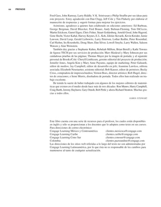 xx PREFACIO
Fred Gass, John Ramsay, Larry Riddle, V.K. Srinivasan y Philip Straffin por sus ideas para
este proyecto. Estoy agradecido con Dan Clegg, Jeff Cole y Tim Flaherty por elaborar el
manuscrito de respuestas y sugerir formas para mejorar los ejercicios.
Asimismo, agradezco a quienes han colaborado en ediciones anteriores: Ed Barbeau,
George Bergman, David Bleecker, Fred Brauer, Andy Bulman-Fleming, Tom DiCiccio,
Martin Erickson, Garret Etgen, Chris Fisher, Stuart Goldenberg, Arnold Good, John Hagood,
Gene Hecht, Victor Kaftal, Harvey Keynes, E.L. Koh, Zdislav Kovarik, Kevin Kreider, Jamie
Lawson, David Leep, Gerald Leibowitz, Larry Peterson, Lothar Redlin, Peter Rosenthal,
Carl Riehm, Ira Rosenholtz, Doug Shaw, Dan Silver, Lowell Smylie, Larry Wallen, Saleem
Watson y Alan Weinstein.
También doy gracias a Stephanie Kuhns, Rebekah Million, Brian Betsill y Kathi Townes
de figuras TECH por sus servicios de producción; Marv Riedesel y Mary Johnson por sus
cuidadosas pruebas de las páginas; Thomas Mayer por la imagen de portada; y al siguiente
personal de Brooks/Cole: Cheryll Linthicum, gerente editorial del proyecto de producción;
Jennifer Jones, Angela Kim y Mary Anne Payumo, equipo de marketing; Peter Galuardi,
editor de medios; Jay Campbell, editor de desarrollo en jefe; Jeannine Lawless, editora
asociada; Elizabeth Neustaetter, asistente editorial; Bob Kauser, editor de permisos; Becky
Cross, compradora de impresos/medios; Vernon Boes, director artístico; Rob Hugel, direc-
tor de creaciones; e Irene Morris, diseñadora de portada. Todos ellos han realizado un tra-
bajo excelente.
He tenido la suerte de haber trabajado con algunos de los mejores editores de matemá-
ticas que existen en el medio desde hace más de tres décadas: Ron Munro, Harry Campbell,
Craig Barth, Jeremy Hayhurst, Gary Ostedt, Bob Pirtle y ahora Richard Stratton. Muchas gra-
cias a todos ellos.
JAMES STEWART
Este libro cuenta con una serie de recursos para el profesor, los cuales están disponibles
en inglés y sólo se proporcionan a los docentes que lo adopten como texto en sus cursos.
Para direcciones de correo electrónico:
Cengage Learning México y Centroamérica clientes.mexicoca@cengage.com
Cengage Learning Caribe clientes.caribe@cengage.com
Cengage Learning Cono Sur clientes.conosur@cengage.com
Colombia clientes.pactoandino@cengage.com
Las direcciones de los sitios web referidas a lo largo del texto no son administradas por
Cengage Learning Latinoamérica, por lo que ésta no es responsable de los cambios para
mantenerse al tanto de cualquier actualización.
 