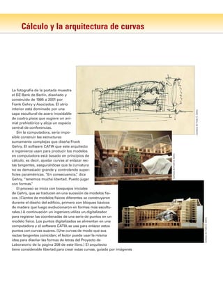 Cálculo y la arquitectura de curvas
La fotografía de la portada muestra
el DZ Bank de Berlín, diseñado y
construido de 1995 a 2001 por
Frank Gehry y Asociados. El atrio
interior está dominado por una
capa escultural de acero inoxidable
de cuatro pisos que sugiere un ani-
mal prehistórico y aloja un espacio
central de conferencias.
Sin la computadora, sería impo-
sible construir las estructuras
sumamente complejas que diseña Frank
Gehry. El software CATIA que este arquitecto
e ingenieros usan para producir los modelos
en computadora está basado en principios de
cálculo, es decir, ajustar curvas al enlazar rec-
tas tangentes, asegurándose que la curvatura
no es demasiado grande y controlando super-
ficies paramétricas. “En consecuencia,
” dice
Gehry, “tenemos mucha libertad. Puedo jugar
con formas.
”
El proceso se inicia con bosquejos iniciales
de Gehry, que se traducen en una sucesión de modelos físi-
cos. (Cientos de modelos físicos diferentes se construyeron
durante el diseño del edificio, primero con bloques básicos
de madera que luego evolucionaron en formas más escultu-
rales.) A continuación un ingeniero utiliza un digitalizador
para registrar las coordenadas de una serie de puntos en un
modelo físico. Los puntos digitalizados se alimentan en una
computadora y el software CATIA se usa para enlazar estos
puntos con curvas suaves. (Une curvas de modo que sus
rectas tangentes coincidan; el lector puede usar la misma
idea para diseñar las formas de letras del Proyecto de
Laboratorio de la página 208 de este libro.) El arquitecto
tiene considerable libertad para crear estas curvas, guiado por imágenes
Cortesía
de
Frank
O.
Gehry
Cortesía
de
Frank
O.
Gehry
Cortesía
de
Frank
O.
Gehry
 