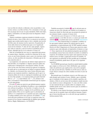 xxiii
Al estudiante
Leer un libro de cálculo es diferente a leer un periódico o una
novela, incluso a un libro de física. No se desanime si tiene que
leer un pasaje más de una vez para entenderlo. Debe tener lápiz,
papel y calculadora a la mano para trazar un diagrama o hacer
un cálculo.
Algunos estudiantes empiezan tratando de abordar sus pro-
blemas de tarea y leen el libro sólo si se atascan en un ejercicio.
Sugiero que un plan mucho mejor es leer y entender una sección
del libro antes de intentar resolver ejercicios. En particular, el
lector debe observar las definiciones para ver el significado
exacto de los términos. Y antes de leer cada ejemplo, sugiero
que cubra la solución y trate de resolver el problema por sí
mismo; obtendrá más de ver la solución si lo hace así.
Parte de la finalidad de este curso es capacitarlo para pensar
de manera lógica. Aprenda a escribir las soluciones de los ejer-
cicios en una forma enlazada y paso a paso con oraciones expli-
cativas, no sólo una hilera de ecuaciones o fórmulas que no tie-
nen conexión entre sí.
Las respuestas a los ejercicios de número impar aparecen al
final del libro, en el Apéndice J. Algunos ejercicios piden una
explicación o interpretación o descripción verbales. En tales
casos no hay una sola forma correcta de expresar la respuesta,
de modo que no se preocupe por no hallar la respuesta definiti-
va. Además, con frecuencia hay varias formas diferentes para
expresar una respuesta numérica o algebraica, por lo que si su
respuesta difiere de la mía no suponga de inmediato que está en
un error. Por ejemplo, si la respuesta dada en la parte final del
libro es y usted obtiene , entonces está
bien y racionalizar el denominador demostrará que las respues-
tas son equivalentes.
El icono ; indica un ejercicio que definitivamente requiere
el uso ya sea de una calculadora de gráficas o una computadora
con software de gráficas. (La Sección 1.4 explica el uso de
estos equipos de gráficas y algunos de los problemas que se
pueden hallar.) Pero eso no significa que la calculadora de
gráficas o la computadora no se puedan usar para comprobar
su trabajo también en los otros ejercicios. El símbolo está
reservado para problemas en los que se requieren todos los
recursos de un sistema computarizado de álgebra (por ejemplo
Derive, Maple, Mathematica, o la TI-89/92).
CAS
1兾(1 ⫹ s2)
s2 ⫺ 1
También encontrará el símbolo |, que le advierte para no
cometer un error. He colocado este símbolo en el margen en
situaciones donde he observado que una proporción grande de
mis alumnos tiende a cometer el mismo error.
Herramientas para Enriquecer el Cálculo, que es un
material adjunto a este libro de texto, se conoce por medio del
símbolo y se puede tener acceso a él desde www.stewart-
calculus.com. Este material dirige al estudiante a módulos en
los que puede explorar aspectos de cálculo para los que la
computadora es particularmente útil. El TEC también contiene
Homework Hints (Sugerencias de Tareas) para ejercicios repre-
sentativos que están indicados al imprimirles el número en rojo:
15. Estas sugerencias de tarea plantean preguntas que permiten
al estudiante avanzar hacia una solución sin darle en realidad la
respuesta. El estudiante necesita seguir cada sugerencia de una
manera activa con lápiz y papel para resolver los detalles. Si
una sugerencia en particular no hace posible que el estudiante
resuelva el problema, puede hacer clic para ver la siguiente
sugerencia.
Un CD-ROM opcional que el profesor puede haberle pedido
que compre es el Interactive Video Skillbuilder, que contiene
videos de profesores que explican dos o tres de los ejemplos
de cada sección del texto. También en el CD está un video en
el que ofrezco consejos de cómo estudiar con éxito el curso de
cálculo.
Recomiendo que el estudiante conserve este libro para con-
sulta después que termine el curso. Debido a que es probable
que el estudiante olvide algunos de los detalles específicos de
cálculo, el libro le servirá como útil recordatorio cuando necesite
usar cálculo en cursos subsiguientes. Y, como este libro contie-
ne más material del que se pueda cubrir en cualquier curso,
también puede servir como valioso recurso para un científico o
ingeniero en su trabajo.
El cálculo es una materia fascinante, justamente considerada
como uno de los grandes logros del intelecto humano. Espero
que el lector descubra que no es sólo útil sino que también es
intrínsecamente bello.
JAMES STEWART
TEC
 