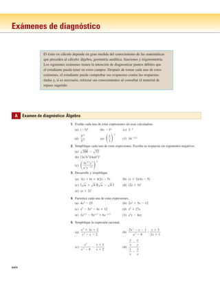 xxiv
Exámenes de diagnóstico
El éxito en cálculo depende en gran medida del conocimiento de las matemáticas
que preceden al cálculo: álgebra, geometría analítica, funciones y trigonometría.
Los siguientes exámenes tienen la intención de diagnosticar puntos débiles que
el estudiante pueda tener en estos campos. Después de tomar cada uno de estos
exámenes, el estudiante puede comprobar sus respuestas contra las respuestas
dadas y, si es necesario, reforzar sus conocimientos al consultar el material de
repaso sugerido.
1. Evalúe cada una de estas expresiones sin usar calculadora.
(a) (⫺3)4
(b) ⫺34
(c) 3⫺4
(d) (e) (f) 16⫺3兾4
2. Simplifique cada una de estas expresiones. Escriba su respuesta sin exponentes negativos.
(a)
(b)
(c)
3. Desarrolle y simplifique.
(a) 3(x ⫹ 6) ⫹ 4(2x ⫺ 5) (b) (x ⫹ 3)(4x ⫺ 5)
(c) (d) (2x ⫹ 3)2
(e) (x ⫹ 2)3
4. Factorice cada una de estas expresiones.
(a) 4x2
⫺ 25 (b) 2x2
⫹ 5x ⫺ 12
(c) x3
⫺ 3x2
⫺ 4x ⫹ 12 (d) x4
⫹ 27x
(e) 3x3兾2
⫺ 9x1兾2
⫹ 6x⫺1兾2
(f) x3
y ⫺ 4xy
5. Simplifique la expresión racional.
(a) (b)
(c) (d)
y
x
⫺
x
y
1
y
⫺
1
x
x
2
x
2
⫺ 4
⫺
x ⫹ 1
x ⫹ 2
2x
2
⫺ x ⫺ 1
x
2
⫺ 9
ⴢ
x ⫹ 3
2x ⫹ 1
x
2
⫹ 3x ⫹ 2
x
2
⫺ x ⫺ 2
(sa ⫹ sb )(sa ⫺ sb )
冉3x
3兾2
y
3
x
2
y
⫺1兾2 冊⫺2
共3a
3
b
3
兲共4ab
2
兲2
s200 ⫺ s32
冉2
3
冊⫺2
523
521
A Examen de diagnóstico: Álgebra
 