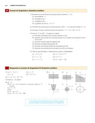 xxvi EXAMEN DE DIAGNÓSTICO
1. Encuentre una ecuación para la recta que pasa por el punto (2, ⫺5) y
(a) tiene pendiente ⫺3
(b) es paralela al eje x
(c) es paralela al eje y
(d) es paralela a la recta 2x ⫺ 4y 苷 3
2. Encuentre una ecuación para el círculo que tiene centro (⫺1, 4) y pasa por el punto (3, ⫺2).
3. Encuentre el centro y radio del círculo con ecuación x2
⫹ y2
⫺ 6x ⫹ 10y ⫹ 9 苷 0.
4. Sean A(⫺7, 4) y B(5, ⫺12) puntos en el plano.
(a) Encuentre la pendiente de la recta que contiene a A y B.
(b) Encuentre una ecuación de la recta que pasa por A y B. ¿Cuáles son los puntos de cruce
con los ejes?
(c) Encuentre el punto medio del segmento AB.
(d) Encuentre la longitud del segmento AB.
(e) Encuentre una ecuación del bisector perpendicular de AB.
(f) Encuentre una ecuación del círculo para el cual AB es un diámetro.
5. Trace la región del plano xy definida por la ecuación o desigualdades.
(a) ⫺1 ⭐ y ⭐ 3 (b) 兩 x 兩 ⬍ 4 y 兩 y 兩 ⬍ 2
(c) y ⬍ 1 ⫺ 1
–
2
x (d) y ⭓ x2
⫺ 1
(e) (f) 9x
2
⫹ 16y
2
苷 144
x
2
⫹ y
2
⬍ 4
B Examen de diagnóstico: Geometría analítica
5.
y
x
1 2
0
y
x
0
y
x
0 4
3
_1
2
y
x
0
y
x
0 4
_4
y
x
0 2
1
(a) (b) (c)
(d) (e) (f)
_1
3
2
_2
y=≈-1
≈+¥=4
y=1- x
1
2
1. (a) (b)
(c) x 苷 2 (d) y 苷 1
–
2
x ⫺ 6
2. (x ⫹ 1)2
⫹ (y ⫺ 4)2
苷 52
3. Centro (3, ⫺5), radio 5
4. (a) ⫺4
–
3
(b) 4x ⫹ 3y ⫹ 16 苷 0; cruce en ⫺4 con eje x, cruce en
con eje y
(c) (⫺1, ⫺4)
(d) 20
(e) 3x ⫺ 4y 苷 13
(f) (x ⫹ 1)2
⫹ (y ⫹ 4)2
苷 100
⫺
16
3
y 苷 ⫺5
y 苷 ⫺3x ⫹ 1
Si el estudiante tiene dificultad con estos problemas, puede
consultar el Repaso de Geometría Analítica en el Apéndice B.
Respuestas al examen de diagnóstico B: Geometría analítica
 