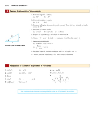 xxviii EXAMEN DE DIAGNÓSTICO
1. Convertir de grados a radianes.
(a) 300° (b) ⫺18°
2. Convertir de radianes a grados.
(a) 5p兾6 (b) 2
3. Encuentre la longitud de un arco de círculo con radio 12 cm si el arco subtiende un ángulo
central de 30°.
4. Encuentre los valores exactos.
(a) tan(p兾3) (b) sen(7p兾6) (c) sec(5p兾3)
5. Exprese las longitudes a y b de la figura en términos de u.
6. Si sen x 苷 1
–
3
y sec y 苷 5
–
4
, donde x y y están entre 0 y p兾2, evalúe sen(x ⫹ y).
7. Demuestre las identidades.
(a) tan u sen u ⫹ cos u 苷 sec u
(b)
8. Encuentre todos los valores de x tales que sen 2x 苷 sen x y 0 ⭐ x ⭐ 2p.
9. Trace la gráfica de la función y 苷 1 ⫹ sen 2x sin usar calculadora.
2 sen 2x
2.6 Derivatives and Rates of Change
D Examen de diagnóstico: Trigonometría
a
¨
b
24
FIGURA PARA EL PROBLEMA 5
6.
8.
9.
_π π x
0
2
y
0, ␲兾3, ␲, 5␲兾3, 2␲
1
15 (4 ⫹ 6s2 )
1. (a) (b)
2. (a) 150° (b)
3. 2 p cm
4. (a) (b) (c) 2
5. (a) 24 sen u (b) 24 cos u
⫺
1
2
s3
360⬚
兾␲ ⬇ 114.6⬚
⫺␲兾10
5␲兾3
Respuestas al examen de diagnóstico D: Funciones
Si el estudiante tiene dificultad con estos problemas, debe ver el Apéndice C de este libro.
 