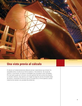 3
Una vista previa al cálculo
El cálculo es fundamentalmente diferente de las matemáticas que el lector ha
estudiado antes: el cálculo es menos estático y más dinámico. Se ocupa de
cambio y movimiento; se refiere a cantidades que consideran otras cantidades.
Por esa razón puede ser útil tener una vista general del tema antes de empezar
su estudio intensivo. Aquí damos una imagen de algunas de las principales ideas
de cálculo, mostrando la forma en que el concepto de un límite aparece cuando
tratamos de resolver una variedad de problemas.
thomasmayerarchive.com
 