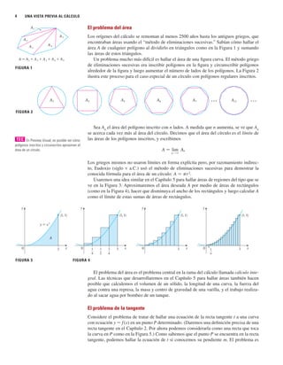 4 UNA VISTA PREVIA AL CÁLCULO
El problema del área
Los orígenes del cálculo se remontan al menos 2500 años hasta los antiguos griegos, que
encontraban áreas usando el “método de eliminaciones sucesivas.” Sabían cómo hallar el
área A de cualquier polígono al dividirlo en triángulos como en la Figura 1 y sumando
las áreas de estos triángulos.
Un problema mucho más difícil es hallar el área de una figura curva. El método griego
de eliminaciones sucesivas era inscribir polígonos en la figura y circunscribir polígonos
alrededor de la figura y luego aumentar el número de lados de los polígonos. La Figura 2
ilustra este proceso para el caso especial de un círculo con polígonos regulares inscritos.
Sea An
el área del polígono inscrito con n lados. A medida que n aumenta, se ve que An
se acerca cada vez más al área del círculo. Decimos que el área del círculo es el límite de
las áreas de los polígonos inscritos, y escribimos
Los griegos mismos no usaron límites en forma explícita pero, por razonamiento indirec-
to, Eudoxio (siglo V a.C.) usó el método de eliminaciones sucesivas para demostrar la
conocida fórmula para el área de un círculo: A 苷 pr2
.
Usaremos una idea similar en el Capítulo 5 para hallar áreas de regiones del tipo que se
ve en la Figura 3. Aproximaremos el área deseada A por medio de áreas de rectángulos
(como en la Figura 4), hacer que disminuya el ancho de los rectángulos y luego calcular A
como el límite de estas sumas de áreas de rectángulos.
El problema del área es el problema central en la rama del cálculo llamada cálculo inte-
gral. Las técnicas que desarrollaremos en el Capítulo 5 para hallar áreas también hacen
posible que calculemos el volumen de un sólido, la longitud de una curva, la fuerza del
agua contra una represa, la masa y centro de gravedad de una varilla, y el trabajo realiza-
do al sacar agua por bombeo de un tanque.
El problema de la tangente
Considere el problema de tratar de hallar una ecuación de la recta tangente t a una curva
con ecuación y 苷 f (x) en un punto P determinado. (Daremos una definición precisa de una
recta tangente en el Capítulo 2. Por ahora podemos considerarla como una recta que toca
la curva en P como en la Figura 5.) Como sabemos que el punto P se encuentra en la recta
tangente, podemos hallar la ecuación de t si conocemos su pendiente m. El problema es
FIGURA 3
1
n
1
0 x
y
(1, 1)
1
0 x
y
(1, 1)
1
4
1
2
3
4
0 x
y
1
(1, 1)
FIGURA 4
1
0 x
y
y=≈
A
(1, 1)
A 苷 lim
n l ⬁
An
A¡™ ⭈⭈⭈
A¶ ⭈⭈⭈
Aß
A∞
A¢
A£
FIGURA 2
FIGURA 1
A=A¡+A™+A£+A¢+A∞
A¡
A™
A£ A¢
A∞
En Preview Visual, es posible ver cómo
polígonos inscritos y circunscritos aproximan el
área de un círculo.
TEC
 