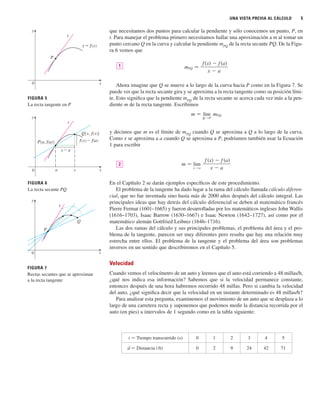 UNA VISTA PREVIA AL CÁLCULO 5
que necesitamos dos puntos para calcular la pendiente y sólo conocemos un punto, P, en
t. Para manejar el problema primero necesitamos hallar una aproximación a m al tomar un
punto cercano Q en la curva y calcular la pendiente mPQ
de la recta secante PQ. De la Figu-
ra 6 vemos que
Ahora imagine que Q se mueve a lo largo de la curva hacia P como en la Figura 7. Se
puede ver que la recta secante gira y se aproxima a la recta tangente como su posición lími-
te. Esto significa que la pendiente mPQ
de la recta secante se acerca cada vez más a la pen-
diente m de la recta tangente. Escribimos
y decimos que m es el límite de mPQ
cuando Q se aproxima a Q a lo largo de la curva.
Como x se aproxima a a cuando Q se aproxima a P, podríamos también usar la Ecuación
1 para escribir
En el Capítulo 2 se darán ejemplos específicos de este procedimiento.
El problema de la tangente ha dado lugar a la rama del cálculo llamada cálculo diferen-
cial, que no fue inventada sino hasta más de 2000 años después del cálculo integral. Las
principales ideas que hay detrás del cálculo diferencial se deben al matemático francés
Pierre Fermat (1601–1665) y fueron desarrolladas por los matemáticos ingleses John Wallis
(1616–1703), Isaac Barrow (1630–1667) e Isaac Newton (1642–1727), así como por el
matemático alemán Gottfried Leibniz (1646–1716).
Las dos ramas del cálculo y sus principales problemas, el problema del área y el pro-
blema de la tangente, parecen ser muy diferentes pero resulta que hay una relación muy
estrecha entre ellos. El problema de la tangente y el problema del área son problemas
inversos en un sentido que describiremos en el Capítulo 5.
Velocidad
Cuando vemos el velocímetro de un auto y leemos que el auto está corriendo a 48 millas/h,
¿qué nos indica esa información? Sabemos que si la velocidad permanece constante,
entonces después de una hora habremos recorrido 48 millas. Pero si cambia la velocidad
del auto, ¿qué significa decir que la velocidad en un instante determinado es 48 millas/h?
Para analizar esta pregunta, examinemos el movimiento de un auto que se desplaza a lo
largo de una carretera recta y suponemos que podemos medir la distancia recorrida por el
auto (en pies) a intervalos de 1 segundo como en la tabla siguiente:
m 苷 lim
x l a
f 共x兲 ⫺ f 共a兲
x ⫺ a
2
m 苷 lim
Q lP
mPQ
mPQ 苷
f 共x兲 ⫺ f 共a兲
x ⫺ a
1
t 苷 Tiempo transcurrido (s) 0 1 2 3 4 5
d 苷 Distancia (ft) 0 2 9 24 42 71
0
y
x
P
y=ƒ
t
P
Q
t
0 x
y
y
0 x
a x
ƒ-f(a)
P{a, f(a)}
x-a
t
Q{x, ƒ}
FIGURA 5
La recta tangente en P
FIGURA 6
La recta secante PQ
FIGURA 7
Rectas secantes que se aproximan
a la recta tangente
 