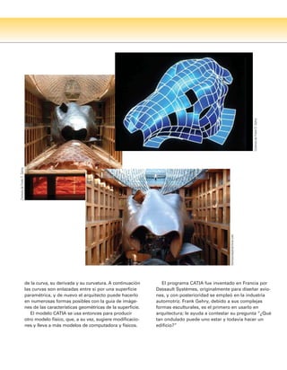 de la curva, su derivada y su curvatura. A continuación
las curvas son enlazadas entre sí por una superficie
paramétrica, y de nuevo el arquitecto puede hacerlo
en numerosas formas posibles con la guía de imáge-
nes de las características geométricas de la superficie.
El modelo CATIA se usa entonces para producir
otro modelo físico, que, a su vez, sugiere modificacio-
nes y lleva a más modelos de computadora y físicos.
El programa CATIA fue inventado en Francia por
Dassault Systèmes, originalmente para diseñar avio-
nes, y con posterioridad se empleó en la industria
automotriz. Frank Gehry, debido a sus complejas
formas esculturales, es el primero en usarlo en
arquitectura; le ayuda a contestar su pregunta “¿Qué
tan ondulado puede uno estar y todavía hacer un
edificio?”
Cortesía
de
Frank
O.
Gehry
thomasmayerarchive.com
Cortesía
de
Frank
O.
Gehry
 