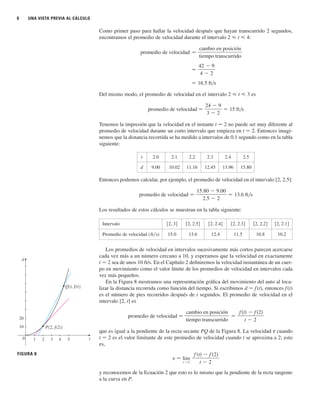6 UNA VISTA PREVIA AL CÁLCULO
Como primer paso para hallar la velocidad después que hayan transcurrido 2 segundos,
encontramos el promedio de velocidad durante el intervalo 2 ⭐ t ⭐ 4:
Del mismo modo, el promedio de velocidad en el intervalo 2 ⭐ t ⭐ 3 es
Tenemos la impresión que la velocidad en el instante t 苷 2 no puede ser muy diferente al
promedio de velocidad durante un corto intervalo que empieza en t 苷 2. Entonces imagi-
nemos que la distancia recorrida se ha medido a intervalos de 0.1 segundo como en la tabla
siguiente:
Entonces podemos calcular, por ejemplo, el promedio de velocidad en el intervalo [2, 2.5]:
Los resultados de estos cálculos se muestran en la tabla siguiente:
Los promedios de velocidad en intervalos sucesivamente más cortos parecen acercarse
cada vez más a un número cercano a 10, y esperamos que la velocidad en exactamente
t 苷 2 sea de unos 10 ft/s. En el Capítulo 2 definiremos la velocidad instantánea de un cuer-
po en movimiento como el valor límite de los promedios de velocidad en intervalos cada
vez más pequeños.
En la Figura 8 mostramos una representación gráfica del movimiento del auto al loca-
lizar la distancia recorrida como función del tiempo. Si escribimos d 苷 f(t), entonces f(t)
es el número de pies recorridos después de t segundos. El promedio de velocidad en el
intervalo [2, t] es
que es igual a la pendiente de la recta secante PQ de la Figura 8. La velocidad v cuando
t 苷 2 es el valor limitante de este promedio de velocidad cuando t se aproxima a 2; esto
es,
y reconocemos de la Ecuación 2 que esto es lo mismo que la pendiente de la recta tangente
a la curva en P.
v 苷 lim
t l 2
f 共t兲 ⫺ f 共2兲
t ⫺ 2
promedio de velocidad
f t f 2
t 2
cambio en posición
tiempo transcurrido
promedio de velocidad
15.80 9.00
2.5 2
13.6 ft s
promedio de velocidad
24 9
3 2
15 ft s
苷 16.5 ft兾s
苷
42 ⫺ 9
4 ⫺ 2
promedio de velocidad
cambio en posición
tiempo transcurrido
t 2.0 2.1 2.2 2.3 2.4 2.5
d 9.00 10.02 11.16 12.45 13.96 15.80
Intervalo
Promedio de velocidad (ft兾s) 15.0 13.6 12.4 11.5 10.8 10.2
关2, 2.1兴
关2, 2.2兴
关2, 2.3兴
关2, 2.4兴
关2, 2.5兴
关2, 3兴
FIGURA 8
t
d
0 1 2 3 4 5
10
20
P{2, f(2)}
Q{t, f(t)}
 