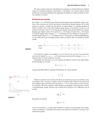 UNA VISTA PREVIA AL CÁLCULO 7
Por tanto, cuando resolvemos el problema de la tangente en cálculo diferencial, también
estamos resolviendo problemas relacionados a velocidades. Las mismas técnicas hacen
posible que resolvamos problemas de magnitudes de rapidez de cambio en todas las cien-
cias naturales y sociales.
El límite de una sucesión
En el siglo V a.C. el filósofo griego Zenón de Elea planteó cuatro problemas, ahora cono-
cidos como paradojas de Zenón, que tenían la intención de desafiar algunas de las ideas
respecto al espacio y tiempo que prevalecían en aquel tiempo. La segunda paradoja de
Zenón se refiere a una carrera entre el héroe griego Aquiles y una tortuga a la que se le da
ventaja. Zenón dijo, como se ve en seguida, que Aquiles nunca podría rebasar a la tortuga:
Suponga que Aquiles arranca en la posición a1
y la tortuga en la posición t1
. (Vea Figura
9.) Cuando Aquiles llega al punto a2
苷 t1
, la tortuga está más adelante en la posición t2
.
Cuando Aquiles llega a a3
苷 t2
, la tortuga está en t3
. Este proceso continúa indefinidamen-
te y por tanto parece que la tortuga siempre estará a la cabeza. Pero esto desafía al sentido
común.
Una forma de explicar esta paradoja es con la idea de una sucesión. Las posiciones
sucesivas de Aquiles (a1
, a2
, a3
, …) o las posiciones sucesivas de la tortuga (t1
, t2
, t3
, …)
forman lo que se conoce como una sucesión.
En general, una sucesión {an
} es un conjunto de números escritos en un orden defini-
do. Por ejemplo, la sucesión
se puede describir dando la siguiente fórmula para el n-ésimo término:
Podemos visualizar esta sucesión al localizar sus términos en una recta numérica como
en la Figura 10(a) o al trazar su gráfica como en la Figura 10(b). Observe de cada una de
estas imágenes que los términos de la sucesión an
苷 1兾n se acercan cada vez más a 0 cuan-
do n aumenta. De hecho, podemos hallar términos tan pequeños como queramos al hacer
n suficientemente grande. Decimos que el límite de la sucesión es 0 e indicamos esto al
escribir
En general, la notación
se usa si los términos an
se aproximan al número L cuando n se hace grande. Esto signifi-
ca que los números an
se pueden acercar tanto como queramos al número L al tomar n sufi-
cientemente grande.
lim
n l ⬁
an 苷 L
lim
n l ⬁
1
n
苷 0
an 苷
1
n
{1,
1
2 ,
1
3 ,
1
4 ,
1
5 , . . .}
FIGURA 9
Aquiles
tortuga
a¡ a™ a£ a¢ a∞
t¡ t™ t£ t¢
. . .
. . .
1
n
1 2 3 4 5 6 7 8
FIGURA 10
1
0
a¡
a™
a£
a¢
(a)
(b)
 