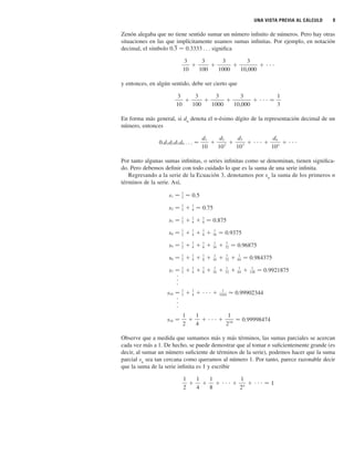 UNA VISTA PREVIA AL CÁLCULO 9
Zenón alegaba que no tiene sentido sumar un número infinito de números. Pero hay otras
situaciones en las que implícitamente usamos sumas infinitas. Por ejemplo, en notación
decimal, el símbolo significa
y entonces, en algún sentido, debe ser cierto que
En forma más general, si dn
denota el n-ésimo dígito de la representación decimal de un
número, entonces
Por tanto algunas sumas infinitas, o series infinitas como se denominan, tienen significa-
do. Pero debemos definir con todo cuidado lo que es la suma de una serie infinita.
Regresando a la serie de la Ecuación 3, denotamos por sn
la suma de los primeros n
términos de la serie. Así,
Observe que a medida que sumamos más y más términos, las sumas parciales se acercan
cada vez más a 1. De hecho, se puede demostrar que al tomar n suficientemente grande (es
decir, al sumar un número suficiente de términos de la serie), podemos hacer que la suma
parcial sn
sea tan cercana como queramos al número 1. Por tanto, parece razonable decir
que la suma de la serie infinita es 1 y escribir
1
2
⫹
1
4
⫹
1
8
⫹ ⭈ ⭈ ⭈ ⫹
1
2n
⫹ ⭈ ⭈ ⭈ 苷 1
s16 苷
1
2
⫹
1
4
⫹ ⭈ ⭈ ⭈ ⫹
1
216
⬇ 0.99998474
⭈
⭈
⭈
s10 苷
1
2 ⫹
1
4 ⫹ ⭈ ⭈ ⭈ ⫹
1
1024 ⬇ 0.99902344
⭈
⭈
⭈
s7 苷
1
2 ⫹
1
4 ⫹
1
8 ⫹
1
16 ⫹
1
32 ⫹
1
64 ⫹
1
128 苷 0.9921875
s6 苷
1
2 ⫹
1
4 ⫹
1
8 ⫹
1
16 ⫹
1
32 ⫹
1
64 苷 0.984375
s5 苷
1
2 ⫹
1
4 ⫹
1
8 ⫹
1
16 ⫹
1
32 苷 0.96875
s4 苷
1
2 ⫹
1
4 ⫹
1
8 ⫹
1
16 苷 0.9375
s3 苷
1
2 ⫹
1
4 ⫹
1
8 苷 0.875
s2 苷
1
2 ⫹
1
4 苷 0.75
s1 苷
1
2 苷 0.5
0.d1d2 d3 d4 . . . 苷
d1
10
⫹
d2
102
⫹
d3
103
⫹ ⭈ ⭈ ⭈ ⫹
dn
10n
⫹ ⭈ ⭈ ⭈
3
10
⫹
3
100
⫹
3
1000
⫹
3
10,000
⫹ ⭈ ⭈ ⭈ 苷
1
3
3
10
⫹
3
100
⫹
3
1000
⫹
3
10,000
⫹ ⭈ ⭈ ⭈
0.3 苷 0.3333 . . .
 