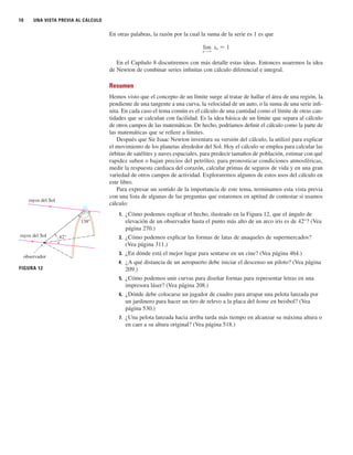10 UNA VISTA PREVIA AL CÁLCULO
En otras palabras, la razón por la cual la suma de la serie es 1 es que
En el Capítulo 8 discutiremos con más detalle estas ideas. Entonces usaremos la idea
de Newton de combinar series infinitas con cálculo diferencial e integral.
Resumen
Hemos visto que el concepto de un límite surge al tratar de hallar el área de una región, la
pendiente de una tangente a una curva, la velocidad de un auto, o la suma de una serie infi-
nita. En cada caso el tema común es el cálculo de una cantidad como el límite de otras can-
tidades que se calculan con facilidad. Es la idea básica de un límite que separa al cálculo
de otros campos de las matemáticas. De hecho, podríamos definir el cálculo como la parte de
las matemáticas que se refiere a límites.
Después que Sir Isaac Newton inventara su versión del cálculo, la utilizó para explicar
el movimiento de los planetas alrededor del Sol. Hoy el cálculo se emplea para calcular las
órbitas de satélites y naves espaciales, para predecir tamaños de población, estimar con qué
rapidez suben o bajan precios del petróleo, para pronosticar condiciones atmosféricas,
medir la respuesta cardiaca del corazón, calcular primas de seguros de vida y en una gran
variedad de otros campos de actividad. Exploraremos algunos de estos usos del cálculo en
este libro.
Para expresar un sentido de la importancia de este tema, terminamos esta vista previa
con una lista de algunas de las preguntas que estaremos en aptitud de contestar si usamos
cálculo:
1. ¿Cómo podemos explicar el hecho, ilustrado en la Figura 12, que el ángulo de
elevación de un observador hasta el punto más alto de un arco iris es de 42°? (Vea
página 270.)
2. ¿Cómo podemos explicar las formas de latas de anaqueles de supermercados?
(Vea página 311.)
3. ¿En dónde está el mejor lugar para sentarse en un cine? (Vea página 464.)
4. ¿A qué distancia de un aeropuerto debe iniciar el descenso un piloto? (Vea página
209.)
5. ¿Cómo podemos unir curvas para diseñar formas para representar letras en una
impresora láser? (Vea página 208.)
6. ¿Dónde debe colocarse un jugador de cuadro para atrapar una pelota lanzada por
un jardinero para hacer un tiro de relevo a la placa del home en beisbol? (Vea
página 530.)
7. ¿Una pelota lanzada hacia arriba tarda más tiempo en alcanzar su máxima altura o
en caer a su altura original? (Vea página 518.)
lim
n l ⬁
sn 苷 1
rayos del Sol
observador
rayos del Sol
42°
FIGURA 12
138°
 